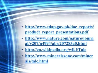 • http://www.tdap.gov.pk/doc_reports/
product_report_presentations.pdf
• http://www.nature.com/nature/journ
al/v207/n4994/abs/207283a0.html
• http://en.wikipedia.org/wiki/Talc
• http://www.mineralszone.com/miner
als/talc.html

 