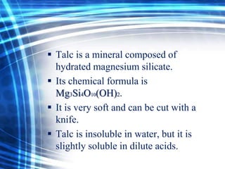  Talc is a mineral composed of
hydrated magnesium silicate.
 Its chemical formula is
Mg3Si4O10(OH)2.
 It is very soft and can be cut with a
knife.
 Talc is insoluble in water, but it is
slightly soluble in dilute acids.

 