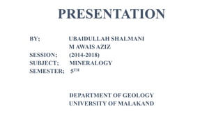 PRESENTATION
BY; UBAIDULLAH SHALMANI
M AWAIS AZIZ
SESSION; (2014-2018)
SUBJECT; MINERALOGY
SEMESTER; 5TH
DEPARTMENT OF GEOLOGY
UNIVERSITY OF MALAKAND
 