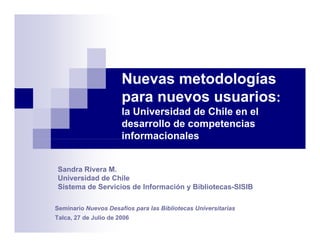 Nuevas metodologías
                       para nuevos usuarios:
                       la Universidad d Chile en el
                       l U i     id d de Chil     l
                       desarrollo de competencias
                       informacionales


 Sandra Rivera M
               M.
 Universidad de Chile
 Sistema de Servicios de Información y Bibliotecas-SISIB

Seminario Nuevos Desafíos para las Bibliotecas Universitarias
Talca, 27 de Julio de 2006
 