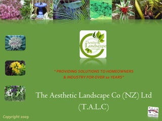 “ PROVIDING SOLUTIONS TO HOMEOWNERS 
                           & INDUSTRY FOR OVER 10 YEARS”



                 The Aesthetic Landscape Co (NZ) Ltd
                               (T.A.L.C)
Copyright 2009
 