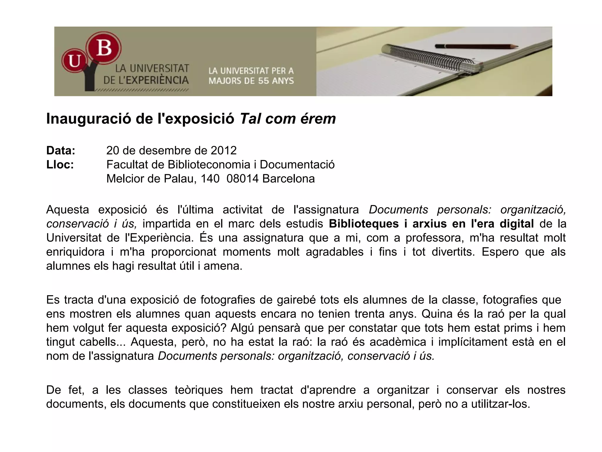 I ió d l' i ió T l éInauguració de l'exposició Tal com érem
Data: 20 de desembre de 2012
Lloc: Facultat de Biblioteconomia i Documentació
Melcior de Palau, 140 08014 Barcelona
Aquesta exposició és l'última activitat de l'assignatura Documents personals: organització,
conservació i ús, impartida en el marc dels estudis Biblioteques i arxius en l'era digital de laconservació i ús, impartida en el marc dels estudis Biblioteques i arxius en l era digital de la
Universitat de l'Experiència. És una assignatura que a mi, com a professora, m'ha resultat molt
enriquidora i m'ha proporcionat moments molt agradables i fins i tot divertits. Espero que als
alumnes els hagi resultat útil i amena.
Es tracta d'una exposició de fotografies de gairebé tots els alumnes de la classe, fotografies que
ens mostren els alumnes quan aquests encara no tenien trenta anys. Quina és la raó per la qual
hem volgut fer aquesta exposició? Algú pensarà que per constatar que tots hem estat prims i hem
ti t b ll A t ò h t t l ó l ó é dè i i i lí it t tà ltingut cabells... Aquesta, però, no ha estat la raó: la raó és acadèmica i implícitament està en el nom
de l'assignatura Documents personals: organització, conservació i ús.
De fet, a les classes teòriques hem tractat d'aprendre a organitzar i conservar els nostresg
documents, els documents que constitueixen els nostre arxiu personal, però no a utilitzar-los.
 