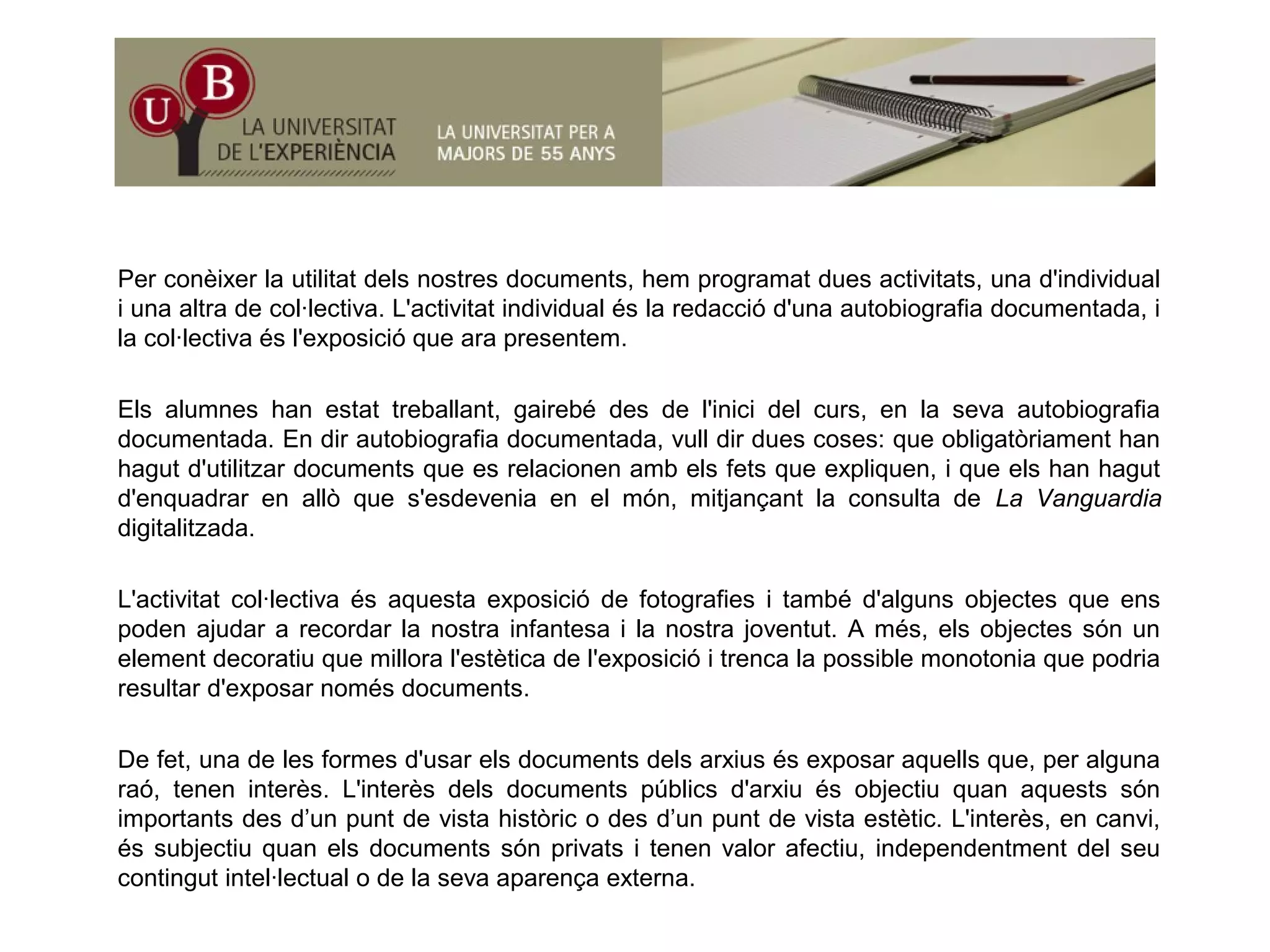 Per conèixer la utilitat dels nostres documents, hem programat dues activitats, una d'individual i
una altra de col·lectiva. L'activitat individual és la redacció d'una autobiografia documentada, i
la col·lectiva és l'exposició que ara presentem.
Els alumnes han estat treballant, gairebé des de l'inici del curs, en la seva autobiografia
documentada. En dir autobiografia documentada, vull dir dues coses: que obligatòriament han
hagut d'utilitzar documents que es relacionen amb els fets que expliquen, i que els han hagutagut d ut t a docu e ts que es e ac o e a b e s ets que e p que , que e s a agut
d'enquadrar en allò que s'esdevenia en el món, mitjançant la consulta de La Vanguardia
digitalitzada.
L'activitat col lectiva és aquesta exposició de fotografies i també d'alguns objectes que ensL activitat col·lectiva és aquesta exposició de fotografies i també d alguns objectes que ens
poden ajudar a recordar la nostra infantesa i la nostra joventut. A més, els objectes són un
element decoratiu que millora l'estètica de l'exposició i trenca la possible monotonia que podria
resultar d'exposar només documents.
De fet, una de les formes d'usar els documents dels arxius és exposar aquells que, per alguna
raó, tenen interès. L'interès dels documents públics d'arxiu és objectiu quan aquests són
importants des d’un punt de vista històric o des d’un punt de vista estètic. L'interès, en canvi, és
subjectiu quan els documents són privats i tenen valor afectiu, independentment del seu
contingut intel·lectual o de la seva aparença externa.
 