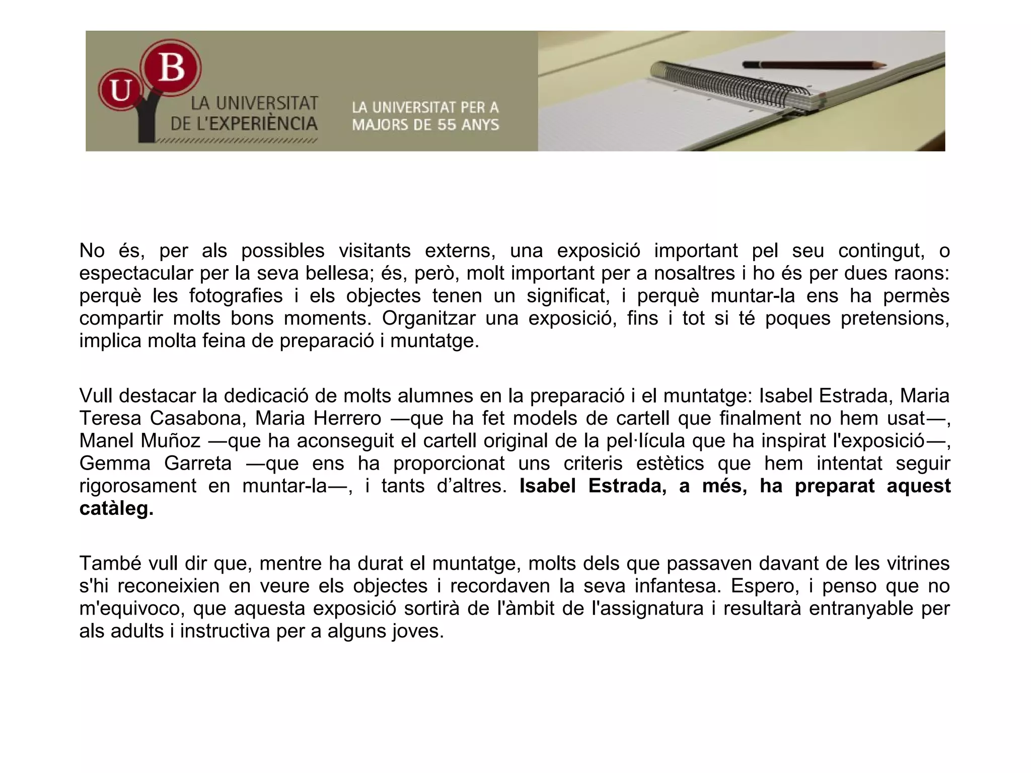 No és, per als possibles visitants externs, una exposició important pel seu contingut, o
espectacular per la seva bellesa; és, però, molt important per a nosaltres i ho és per dues raons:
è l f t fi i l bj t t i ifi t i è t l h èperquè les fotografies i els objectes tenen un significat, i perquè muntar-la ens ha permès
compartir molts bons moments. Organitzar una exposició, fins i tot si té poques pretensions,
implica molta feina de preparació i muntatge.
Vull destacar la dedicació de molts alumnes en la preparació i el muntatge: Isabel Estrada, Maria
Teresa Casabona, Maria Herrero ―que ha fet models de cartell que finalment no hem usat―,
Manel Muñoz ―que ha aconseguit el cartell original de la pel·lícula que ha inspirat l'exposició―,
Gemma Garreta ―que ens ha proporcionat uns criteris estètics que hem intentat seguirq p p q g
rigorosament en muntar-la―, i tants d’altres. Isabel Estrada, a més, ha preparat aquest
catàleg.
També vull dir que mentre ha durat el muntatge molts dels que passaven davant de les vitrinesTambé vull dir que, mentre ha durat el muntatge, molts dels que passaven davant de les vitrines
s'hi reconeixien en veure els objectes i recordaven la seva infantesa. Espero, i penso que no
m'equivoco, que aquesta exposició sortirà de l'àmbit de l'assignatura i resultarà entranyable per
als adults i instructiva per a alguns joves.
 