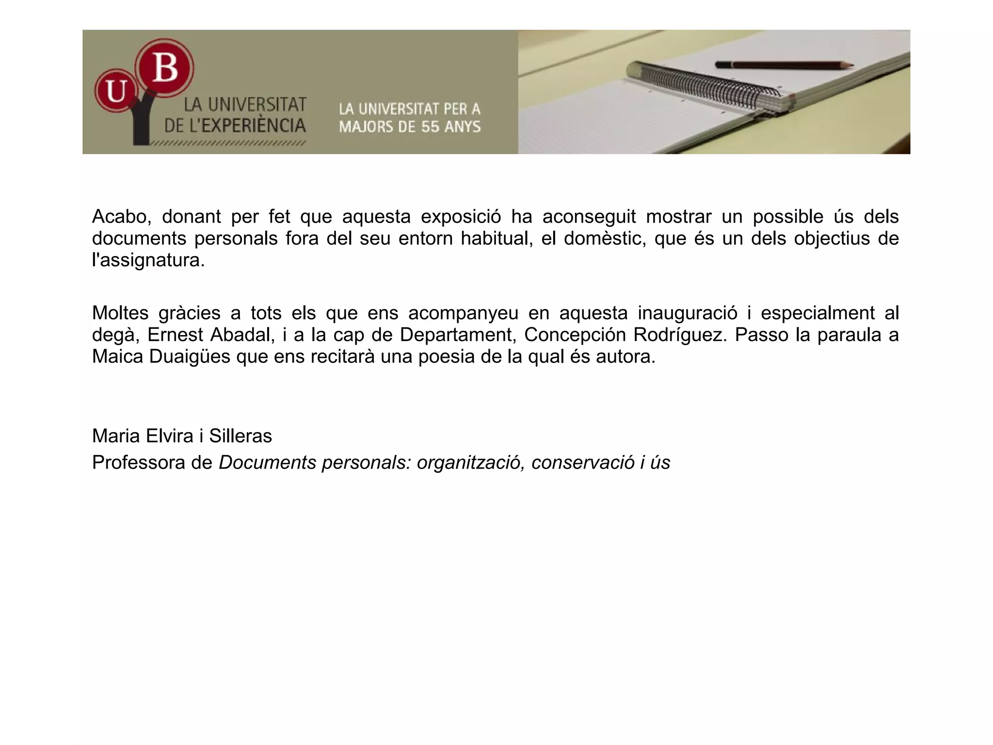 Acabo, donant per fet que aquesta exposició ha aconseguit mostrar un possible ús dels
documents personals fora del seu entorn habitual, el domèstic, que és un dels objectius de
l'assignatura.
Moltes gràcies a tots els que ens acompanyeu en aquesta inauguració i especialment al degà,
Ernest Abadal, i a la cap de Departament, Concepción Rodríguez. Passo la paraula a Maica
Duaigües que ens recitarà una poesia de la qual és autora.ua gües que e s ec ta à u a poes a de a qua és auto a
Maria Elvira i Silleras
Professora de Documents personals: organització, conservació i ús
 