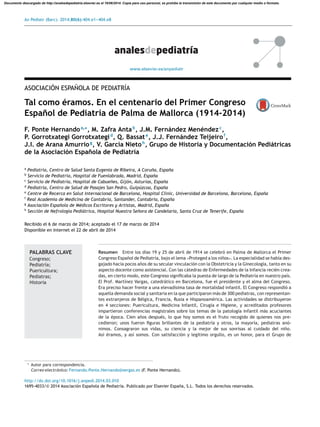 An Pediatr (Barc). 2014;80(6):404.e1---404.e8
www.elsevier.es/anpediatr
ASOCIACIÓN ESPA˜NOLA DE PEDIATRÍA
Tal como éramos. En el centenario del Primer Congreso
Espa˜nol de Pediatría de Palma de Mallorca (1914-2014)
F. Ponte Hernandoa,∗
, M. Zafra Antab
, J.M. Fernández Menéndezc
,
P. Gorrotxategi Gorrotxategid
, Q. Bassate
, J.J. Fernández Teijeirof
,
J.I. de Arana Amurriog
, V. García Nietoh
, Grupo de Historia y Documentación Pediátricas
de la Asociación Espa˜nola de Pediatría
a
Pediatría, Centro de Salud Santa Eugenia de Ribeira, A Coru˜na, Espa˜na
b
Servicio de Pediatría, Hospital de Fuenlabrada, Madrid, Espa˜na
c
Servicio de Pediatría, Hospital de Cabue˜nes, Gijón, Asturias, Espa˜na
d
Pediatría, Centro de Salud de Pasajes San Pedro, Guipúzcoa, Espa˜na
e
Centre de Recerca en Salut Internacional de Barcelona, Hospital Clínic, Universidad de Barcelona, Barcelona, Espa˜na
f
Real Academia de Medicina de Cantabria, Santander, Cantabria, Espa˜na
g
Asociación Espa˜nola de Médicos Escritores y Artistas, Madrid, Espa˜na
h
Sección de Nefrología Pediátrica, Hospital Nuestra Se˜nora de Candelaria, Santa Cruz de Tenerife, Espa˜na
Recibido el 6 de marzo de 2014; aceptado el 17 de marzo de 2014
Disponible en Internet el 22 de abril de 2014
PALABRAS CLAVE
Congreso;
Pediatría;
Puericultura;
Pediatras;
Historia
Resumen Entre los días 19 y 25 de abril de 1914 se celebró en Palma de Mallorca el Primer
Congreso Espa˜nol de Pediatría, bajo el lema «Proteged a los ni˜nos». La especialidad se había des-
gajado hacía pocos a˜nos de su secular vinculación con la Obstetricia y la Ginecología, tanto en su
aspecto docente como asistencial. Con las cátedras de Enfermedades de la Infancia recién crea-
das, en cierto modo, este Congreso signiﬁcaba la puesta de largo de la Pediatría en nuestro país.
El Prof. Martínez Vargas, catedrático en Barcelona, fue el presidente y el alma del Congreso.
Era preciso hacer frente a una elevadísima tasa de mortalidad infantil. El Congreso respondió a
aquella demanda social y sanitaria en la que participaron más de 300 pediatras, con representan-
tes extranjeros de Bélgica, Francia, Rusia e Hispanoamérica. Las actividades se distribuyeron
en 4 secciones: Puericultura, Medicina Infantil, Cirugía e Higiene, y acreditados profesores
impartieron conferencias magistrales sobre los temas de la patología infantil más acuciantes
de la época. Cien a˜nos después, lo que hoy somos es el fruto recogido de quienes nos pre-
cedieron; unos fueron ﬁguras brillantes de la pediatría y otros, la mayoría, pediatras anó-
nimos. Consagraron sus vidas, su ciencia y la mejor de sus sonrisas al cuidado del ni˜no.
Así éramos, y así somos. Con satisfacción y legítimo orgullo, es un honor, para el Grupo de
∗ Autor para correspondencia.
Correo electrónico: Fernando.Ponte.Hernando@sergas.es (F. Ponte Hernando).
http://dx.doi.org/10.1016/j.anpedi.2014.03.010
1695-4033/© 2014 Asociación Espa˜nola de Pediatría. Publicado por Elsevier España, S.L. Todos los derechos reservados.
Documento descargado de http://analesdepediatria.elsevier.es el 16/06/2014. Copia para uso personal, se prohíbe la transmisión de este documento por cualquier medio o formato.
 