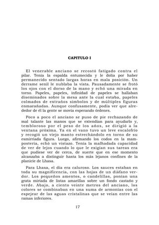 CAPITULO I


   El venerable anciano se recostó fatigado contra el
pilar. Tenía la espalda entumecida y le dolía por haber
permanecido sentado largas horas en mala posición. Un
derrame senil le nublaba la vista. Pausadamente se frotó
los ojos con el dorso de la mano y echó una mirada en
torno. Papeles, papeles, infinidad de papeles se hallaban
diseminados sobre la mesa ante la cual estaba, papeles
colmados de extraños símbolos y de múltiples figuras
enmarañadas. Aunque confusamente, podía ver que alre-
dedor de él la gente se movía esperando órdenes.
   Poco a poco el anciano se puso de pie rechazando de
mal talante las manos que se extendían para ayudarlo y,
tembloroso por el peso de los años, se dirigió a la
ventana próxima. Ya en el vano tuvo un leve escalofrío
y recogió un viejo manto estrechándolo en torno de su
esmirriada figura. Luego, afirmando los codos en la mam-
postería, echó un vistazo. Tenía la malhadada capacidad
de ver de lejos cuando lo que le exigían sus tareas era
que pudiese ver de cerca, de suerte que en ese momento
alcanzaba a distinguir hasta los más lejanos confines de la
planicie de Lhasa.
  Para Lhasa, el día era caluroso. Los sauces estaban en
toda su magnificencia, con las hojas de un diáfano ver-
dor. Los pequeños amentos, o candelillas, ponían una
grata miríada de listas amarillas sobre un fondo castaño y
verde. Abajo, a ciento veinte metros del anciano, lo s
colores se combinaban en una suma de armonías con el
espejear de las aguas cristalinas que se veían entre las
ramas inferiores.

                           17
 