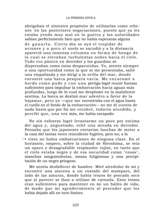 LA PRIMERA EPOCA

 abrigaban el siniestro propósito de utilizarlas como rehe-
 nes 'en las posteriores negociaciones, puesto que ya les
 estaba yendo muy mal en la guerra y las autoridades
 sabían perfectamente bien que no había esperanza alguna
 d e g a n a r l a . Cierto día se oyó el trepidar de
 a v i o n e s y a p o c o e l suelo se sacudió y a la distancia
 apareció una inmensa c o l u m n a e n f o r m a d e h o n g o d e
 l a c u a l s e e l e v a b a n turbulentas nubes hacia el cielo.
 Todo era pánico en derredor y los guardias se
 dispersaban como ratas despavoridas. Yo, atento siempre
 a una oportunidad como la que se me presentaba, salté
 una empalizada y me dirigí a la orilla del mar, donde
 encontré una barca pesquera v a c í a . M e e n c a r a m é a
 b o r d o c o m o p u d e y c o n u n a pértiga logré reunir fuerzas
 suficientes para impulsar la embarcación hacia aguas más
 profundas, luego de lo cual me desplomé en la maloliente
 sentina. La barca se deslizó mar adentro a favor de la
 bajamar, pero yo —que me encontraba con el agua hasta
 el cuello en el fondo de la embarcación-- no me di cuenta de
 nada hasta que por fin me recobré, todavía aturdido, y
 percibí que, una vez más, me había escapado.
     No sin esfuerzo logré levantarme un poco por encima
  del agua y, angustiado, eché una mirada en derredor.
  Pensaba que los japoneses enviarían lanchas de motor a
  la caza del tantas veces reincidente fugitivo, pero no; a la
-'• vista no había embarcaciones de ninguna clase. En el
  horizonte, empero, sobre la ciudad de Hiroshima, se veía
  un opaco y desagradable resplandor rojizo, en tanto que
  el cielo estaba negro y de esa oscuridad caían "cosas",
  manchas sanguinolentas, masas fuliginosas y una precipi-
  tación de un negro pringoso.
   Me sentía desfallecer de hambre. Miré alrededor de mí y
 encontré una alacena a un costado del mamparo, del
 lado de las amuras, donde había trozos de pescado seco
 que al parecer se iban a utilizar de carnada. Esos trozos
 eran suficientes para mantener en mí un hálito de vida,
 de modo que mi agra decimiento al pescado r que los
 había dejado allí no tuvo límites.


                             107
 