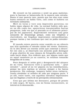 LOBSANG RAMPA


    Me recosté en los asientos y sentí un gran malestar,
pues la barcaza se balanceaba de la manera más extraña.
Hasta el mar parecía raro, puesto que las olas eran como
hasta entonces no había visto, casi como si hubiera un
terremoto submarino.
    Miré en torno y tuve una impresión pavorosa; no
había signo alguno de vida. Lo normal habría sido que,
en un día como ése, aparecieran innumerables barcas
pesqueras, toda vez que el pescado es el alimento princi-
pal de los japoneses. Experimenté entonces una gran
sensación de desasosiego porque, como soy telepático y
clarividente, me llegaban impresiones extraordinarias,
aunque tantas y tan confusas que casi no podía entender-
las.
    El mundo entero parecía estar sumido en un silencio
que sLlo quebraba el extraño ulular del viento. Entonces,
en lo alto divisé un enorme avión que comenzó a descri-
bir círc ulos y, al observarlo con atención pude distinguir
el gran objetivo de una cámara de fotografía aérea enfo-
cado hacia abajo. Era evidente que, por alguna razón que
en aquel momento yo no conocía, se estaban tomando
fotografías de la zona.
    Poco después el avión giró y desapareció del alcance
d e m i v i s t a . E n t o n c e s v o l v í a qu edarme solo. " ¡Qué
extraño! ", pensé al no ver pájaros en las inmediaciones,
porque las aves marinas se acercan siempre a los barcos
pesqueros. Sin embargo, tampoco había otras embarca-
ciones alrededor ni señales de vida por ninguna parte. Y
yo allí, entre tanto, con aquellas extrañas impresiones
que me llegaban a través de mi percepción extrasensorial.
   Creo que por último me desvanecí, porque de pronto
vi todo negro. El barco, con mi forma inconsciente, se
internó en lo desconocido.




                                108
 