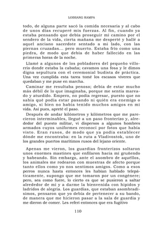 LOBSANG RAMPA

todo, de alguna parte sacó la comida necesaria y al cabo
de unos días recuperé mis fuerzas. Al fin, cuando ya
estaba pensando que debía proseguir mi camino por el
sendero de la vida, cierta mañana me desperté y hallé a
aquel anciano sacerdote sentado a mi lado, con las
piernas cruzadas... pero muerto. Estaba frío como una
piedra, de modo que debía de haber fallecido en las
primeras horas de la noche.
   Llamé a algunos de los pobladores del pequeño villo-
rrio donde estaba la cabaña; cavamos una fosa y le dimos
digna sepultura con el ceremonial budista de práctica.
Una vez cumplida esta tarea tomé los escasos víveres que
quedaban y me puse en marcha.
   Caminar me resultaba penoso; debía de estar mucho
más débil de lo que imaginaba, porque me sentía marea-
do y aturdido. Empero, no podía regresar, puesto que no
sabía qué podía estar pasando ni quién era enemigo o
amigo, si bien no había tenido muchos amigos en mi
vida. Así pues, apreté el paso.
   Después de andar kilómetros y kilómetros que me pare-
cieron interminables, llegué a un paso fronterizo y, alre-
dedor del puesto militar, vi dispersos a algunos hombres
armados cuyos uniformes reconocí por fotos que había
v i s t o . E r a n r u s o s , d e m o d o q u e ya p o d í a e s t a b l e c e r
dónde me encontraba: en la ruta a Vladivostok, uno de
los grandes puertos marítimos rusos del lejano oriente.
  Apenas me vieron, los guardias fronterizos soltaron
unos enormes mastines que enfilaron hacia mí gruñendo
y babeando. Sin embargo, ante el asombro de aquéllos,
los animales me rodearon con muestras de afecto porque
tanto ellos como yo nos sentimos amigos. Como a esos
perros nunca hasta entonces les habían hablado telepá-
ticamente, supongo que me tomaron por un congénere;
pero, sea como fuere, lo cierto es que se pusieron a saltar
alrededor de mí y a darme la bienvenida con hipidos y
ladridos de alegría. Los guardias, que estaban asombradí-
simos, pensaron que yo debía de pertenecer a su bando,
de manera que me hicieron pasar a la sala de guardia y
me dieron de comer. Les referí entonces que era fugitivo

                                   110
 