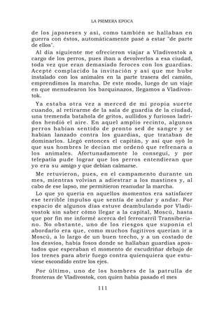 LA PRIMERA EPOCA

de los japoneses y así, como también se hallaban en
guerra con éstos, automáticamente pasé a estar "de parte
de ellos".
  Al día siguiente me ofrecieron viajar a Vladivostok a
cargo de los perros, pues iban a devolverlos a esa ciudad,
toda vez que eran demasiado feroces con los guardias.
Acepté complacido la invitación y así que me hube
instalado con los animales en la parte trasera del camión,
emprendimos la marcha. De este modo, luego de un viaje
en que menudearon los barquinazos, llegamos a Vladivos-
tok.
  Ya estaba otra vez a merced de mi propia suerte
cuando, al retirarme de la sala de guardia de la ciudad,
una tremenda batahola de gritos, aullidos y furiosos ladri-
dos hendió el aire. En aquel amplio recinto, algunos
perros habían sentido de pronto se d de sangre y se
habían lanzado contra los guardias, que trataban de
dominarlos. Llegó entonces el capitán, y así que oyó lo
que sus hombres le decían me ordenó que refrenara a
los animales. Afortunadamente lo conseguí, y por
telepatía pude lograr que los perros entendieran que
yo era su amigo y que debían calmarse.
  Me retuvieron, pues, en el campamento durante un
mes, mientras volvían a adiestrar a los mastines y, al
cabo de ese lapso, me permitieron reanudar la marcha.
  Lo que yo quería en aquellos momentos era satisfacer
ese terrible impulso que sentía de andar y andar. Por
espacio de algunos días estuve deambulando por Vladi-
vostok sin saber cómo llegar a la capital, Moscú, hasta
que por fin me informé acerca del ferrocarril Transiberia-
n o . N o o b s t a n t e , u n o d e l o s r i e sg o s q u e s u p o n í a el
abordarlo era que, como muchos fugitivos querían ir a
Moscú, a lo largo de un buen trecho, y a un costado de
los desvíos, había fosos donde se hallaban guardias apos-
tados que esperaban el momento de escudriñar debajo de
los trenes para abrir fuego contra quienquiera que estu-
viese escondido entre los ejes.
  P o r ú l t im o , u n o d e l o s h o m b r e s d e l a p at r u l l a d e
fronteras de Vladivostok, con quien había pasado el mes

                                111
 
