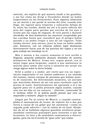 LOBSANG RAMPA

anterior, me explicó de qué manera eludir a los guardias,
y así fue cómo me dirigí a Voroshilov donde no había
inspecciones en los ferrocarriles. Puse algunos alimentos
en un morral y me quedé al acecho del tren; cuando éste
llegó, me ingenié para treparme y colocarme debajo de
él, entre las ruedas, donde me até a la parte inferior del
piso del va gón para quedar por e ncima de lo s ejes y
oculto por las cajas de engrase. El tren partió y durante
alrededor de diez kilómetros me mantuve suspendido por
las cuerdas hasta que consideré que el peligro había
pasado y ya podía trepar a uno de los vagones. Todo
estaba oscuro, muy oscuro, pues la luna no había salido
aún. Entonces, con un esfuerzo infinito logré deslizarme
directamente hacia una de las puertas del vagón y no sin
gran trabajo me introduje en él.
  Más o menos a las cuatro semanas el tren arribó a
Noginsk, pequeña población distante alrededor de sesenta
kilómetro s de Mosc ú. Como ése , según p ens é, era el
mejor lugar para largarme, esperé a que aminorara la
marcha para tomar una curva y entonces me arrojé sin
riesgo alguno sobre la tierra helada.
  Eché a andar y a andar, por cierto que era un espec-
táculo inquietante el ver tantos cadáveres a un costado
del camino, tantos cuerpos de personas que habían muer-
to de inanición. En determinado momento, un anciano
que marchaba delante de mí con paso vacilante cayó de
pronto al suelo. Instintivamente me aproximé a él y me
agaché para ver si podía prestarle algún auxilio, cuando
una voz me dijo en un susurro: " ¡Detente, camarada! Si
te inclinas sobre él, la policía puede pensar que eres un
saqueador y matarte. ¡Sigue tu camino! "
  Llegué por fin al centro de Moscú, y cuando contem-
plaba el monumento de Lenin, de repente fui a dar por
tierra a causa de un golpe que me asestaron —como en
seguida pude advertir— con la culata de un fusil. Alrede-
dor de mí se hallaban algunos guardias soviéticos propi-
nándome continuos puntapiés para instarme a que me
levantara. Lo hice y de inmediato comenzaron a interro-
garme, pero era tal el acento de "gran urbe" que tenían

                      112
 