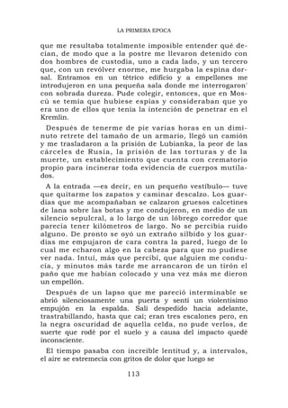 LA PRIMERA EPOCA

que me resultaba totalmente imposible entender qué de-
cían, de modo que a la postre me llevaron detenido con
dos hombres de custodia, uno a cada lado, y un tercero
que, con un revólver enorme, me hurgaba la espina dor-
sal. Entramos en un tétrico edificio y a empellones me
introdujeron en una pequeña sala donde me interrogaron'
con sobrada dureza. Pude colegir, entonces, que en Mos-
cú se temía que hubiese espías y consideraban que yo
era uno de ellos que tenía la intención de penetrar en el
Kremlin.
  Después de tenerme de pie varias horas en un dimi-
nuto retrete del tamaño de un armario, llegó un camión
y me trasladaron a la prisión de Lubianka, la peor de las
c á r c e l e s d e R u s i a , l a p r i s i ón d e l a s t o r t u r a s y d e l a
muerte, un establecimiento que cuenta con crematorio
propio para incinerar toda evidencia de cuerpos mutila-
dos.
  A la entrada —es decir, en un pequeño vestíbulo— tuve
que quitarme los zapatos y caminar descalzo. Los guar-
dias que me acompañaban se calzaron gruesos calcetines
de lana sobre las botas y me condujeron, en medio de un
silencio sepulcral, a lo largo de un lóbrego corredor que
parecía tener kilómetros de largo. No se percibía ruido
alguno. De pronto se oyó un extraño silbido y los guar-
dias me empujaron de cara contra la pared, luego de lo
cual me echaron algo en la cabeza para que no pudiese
ver nada. Intuí, más que percibí, que alguien me condu-
cía, y minutos más tarde me arrancaron de un tirón el
paño que me habían colocado y una vez más me dieron
un empellón.
  Después de un lapso que me pareció interminable se
abrió silenciosamente una puerta y sentí un violentísimo
empujón en la espalda. Salí despedido hacia adelante,
trastrabillando, hasta que caí; eran tres escalones pero, en
la negra oscuridad de aquella celda, no pude verlos, de
suerte que rodé por el suelo y a causa del impacto quedé
inconsciente.
  El tiempo pasaba con increíble lentitud y, a intervalos,
el aire se estremecía con gritos de dolor que luego se

                                   113
 