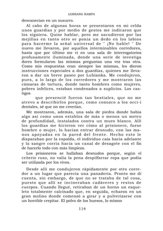 LOBSANG RAMPA

desvanecían en un susurro.
   Al cabo de algunas horas se presentaron en mi celda
unos guardias y por medio de gestos me indicaron que
los siguiera. Quise hablar, pero me sacudieron por las
mejillas en tanto otro se ponía un dedo en los labios
para hacerme la señal universal de " ¡No hable! " De
nuevo me llevaron, por aquellos interminables corredores,
hasta que por último me vi en una sala de interrogatorios
profusamente iluminada, donde una serie de investiga
dores formularon las mismas preguntas una vez tras otra.
Como mis respuestas eran siempre las mismas, les dieron
instrucciones especiales a dos guardias, quienes me lleva-
ron a dar un breve paseo por Lubianka. Me condujeron,
pues, a lo largo de los corredores y me mostraron las
cámaras de tortura, donde tanto hombres como mujeres,
pobres infelices, estaban condenados a suplicios. Los cas-
tigos
        que presencié fueron tan bestiales, que no me
atrevo a describirlos porque, como conozco a los occi-i
dentales, sé que no me creerían.
   Me mostraron, además, una sala de piedra donde había
algo así como unos establos de más o menos un metro
de profundidad, instalados contra un muro blanco. Allí
los guardias me hicieron ver cómo al prisionero, fuese
hombre o mujer, lo hacían entrar desnudo, con las ma-
nos apoyadas en la pared del frente. Hecho esto le
disparaban por la espalda, el individuo caía hacia adelante
y la sangre corría hacia un canal de desagote con el fin
de hacerlo todo con más limpieza.
   Los prisioneros se hallaban desnudos porque, según el
criterio ruso, no valía la pena despilfarrar ropa que podía
ser utilizada por los vivos.
   Desde allí me condujeron rápidamente por otro corre-
dor a un lugar que parecía una panadería. Pronto me dí
cuenta, sin embargo, de que no se trataba de tal cosa,
puesto que allí se incineraban cadáveres y restos de
cuerpos. Cuando llegué, retiraban de un horno un esque-
leto totalmente calcinado que, en seguida, echaron en un
gran molino donde comenzó a girar y a pulverizarse con
un horrible crepitar. El polvo de los huesos, lo mismo

                            114
 