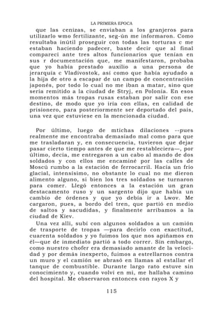 LA PRIMERA EPOCA
  que las cenizas, se enviaban a los granjeros para
utilizarlo wmo fertilizante, seg-ún me informaron. Como
resultaba inútil proseguir con todas las torturas c me
estaban haciendo padecer, baste decir que al final
comparecí ante tres altos funcionarios que tenían en
sus r documentación que, me manifestaron, probaba
que yo había prestado auxilio a una persona de
jerarquía c Vladivostok, así como que había ayudado a
la hija de otro a escapar de un campo de concentración
japonés, por todo lo cual no me iban a matar, sino que
sería remitido a la ciudad de Stryj, en Polonia. En esos
momentos más tropas rusas estaban por salir con ese
destino, de modo que yo iría con ellas, en calidad de
prisionero, para posteriormente ser deportado del país,
una vez que estuviese en la mencionada ciudad.

  Por último, luego de mtichas dilaciones --pues
realmente me encontraba demasiado mal como para que
me trasladaran y, en consecuencia, tuvieron que dejar
pasar cierto tiempo antes de que me restableciera—, por
último, decía, me entregaron a un cabo al mando de dos
soldados y con ellos me encaminé por las calles de
Moscú rumbo a la estación de ferrocarril. Hacía un frío
glacial, intensísimo, no obstante lo cual no me dieron
alimento alguno, si bien los tres soldados se turnaron
para comer. Llegó entonces a la estación un gran
destacamento ruso y un sargento dijo que había un
cambio de órdenes y que yo debía ir a Lwov. Me
cargaron, pues, a bordo del tren, que partió en medio
de saltos y sacudidas, y finalmente arribamos a la
ciudad de Kiev.
  Una vez allí, subí con algunos soldados a un camión
de trasporte de tropas —para decirlo con exactitud,
cuarenta soldados y yo fuimos los que nos apiñamos en
él—que de inmediato partió a todo correr. Sin embargo,
como nuestro chofer era demasiado amante de la veloci-
dad y por demás inexperto, fuimos a estrellarnos contra
un muro y el camión se abrasó en llamas al estallar el
tanque de combustible. Durante largo rato estuve sin
conocimiento y, cuando volví en mí, me hallaba camino
del hospital. Me observaron entonces con rayos X y

                          115
 