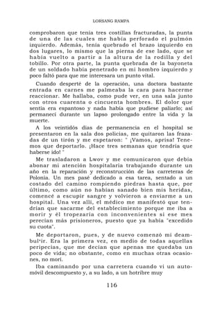 LORSANG RAMPA

comprobaron que tenía tres costillas fracturadas, la punta
d e u n a d e l a s c u a l e s m e h a b í a pe r f o r a d o e l p u l m ó n
izquierdo. Además, tenía quebrado el brazo izquierdo en
dos lugares, lo mismo que la pierna de ese lado, que se
había vuelto a partir a la altura de la rodilla y del
tobillo. Por otra parte, la punta quebrada de la bayoneta
de un soldado había penetrado en mi hombro izquierdo y
poco faltó para que me interesara un punto vital.
  Cuando desperté de la operación, una doctora bastante
entrada en carnes me palmeaba la cara para hacerme
reaccionar. Me hallaba, como pude ver, en una sala junto
con otros cuarenta o cincuenta hombres. El dolor que
sentía era espantoso y nada había que pudiese paliarlo; así
permanecí durante un lapso prolongado entre la vida y la
muerte.
  A los veintidós días de permanencia en el hospital se
presentaron en la sala dos policías, me quitaron las fraza-
das de un tirón y me espetaron: " ¡Vamos, aprisa! Tene-
mos que deportarlo. ¡Hace tres semanas que tendría que
haberse ido! "
  Me trasladaron a Lwov y me comunicaron que debía
abonar mi atención hospitalaria trabajando durante un
año en la reparación y reconstrucción de las carreteras de
Polonia. Un mes pasé dedicado a esa tarea, sentado a un
costado del camino rompiendo piedras hasta que, por
último, como aún no habían sanado bien mis heridas,
comencé a escupir sangre y volvieron a enviarme a un
hospital. Una vez allí, el médico me manifestó que ten-
drían que sacarme del establecimiento porque me iba a
morir y él tropezaría con in conven ien t es si ese me s
perecían más prisioneros, puesto que ya había "excedido
su cuota".
  Me deportaron, pues, y de nuevo comenzó mi deam-
bul • ir. Era la primera vez, en medio de todas aquellas
peripecias, que me decían que apenas me quedaba un
poco de vida; no obstante, como en muchas otras ocasio-
nes, no morí.
  Iba caminando por una carretera cuando vi un auto-
móvil descompuesto y, a su lado, a un hotribre muy

                                    116
 