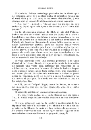 LORSANG RAMPA


   El anciano Primer Astrólogo pensaba en la tierra que
se extendía ante él y contemplaba el soberbio Potala en
el cual vivía y al cual muy raras veces abandonaba, y eso
siempre que se tratase de algún asunto de suma urgencia.
   " ¡No, no! " —pensó—. "Dejad que no piense en eso
todavía; dejad que mis ojos descansen y disfruten del
paisaje."
   En la abiga rrada ciud ad de Shó, al pie del Potala ,
había mucha actividad: acababan de capturar a varios
bandoleros mientras asaltaban a unos mercaderes en los
pasos de altura de la montaña y los habían conducido al
Palacio de Justicia. Respecto de otros delincuentes, ya se
había administrado justicia, pues del Palacio salían varios
individuos sentenciados por haber cometido algún tipo de
delito grave, y las cadenas resonaban al compás de sus
pasos, de modo que ahora tendrían que deambular de un
lado a otro pidiendo algo de comer porque, encadenados,
no les resultaría sencillo trabajar.
   El viejo astrólogo echó una mirada pensativa a la Gran
Catedral de Lhasa. Desde tiempo atrás tenía la intención
de hacerle una visita para refrescar los recuerdos de la
adolescencia, pero sus deberes oficiales le habían impe-
dido durante largos arios toda distracción. que significase
un mero placer. Suspirando comenzó a volverse para
dejar la ventana, pero se detuvo y miró fijamente a la
distancia al par que, llamando con un ademán a uno de
los asistentes, dijo:
   — Allí, por el Dodpal Linga; cerca de Kesar, se acerca
un muchacho que me parece conocido. ¿No es el niño
Rampa?
   El asistente asintió con un movimiento de cabeza.
   — Sí, reverendo padre, es el niño Rampa con su criado
Tzu. El chico cuyo futuro estáis trazando en ese horósco-
po.
   El viejo astrólogo sonrió de soslayo contemplando las
figuras del niño diminuto y el enorme criado de la
provincia de Kham, de más de dos metros de estatura, y
se quedó observándolos hasta que ambas figuras mal
concertadas —una montada en un pequeño pony y la

                       18
 