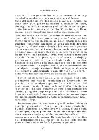 LA PRIMERA EPOCA

asustado. Como yo sabía bastante de motores de autos y
de aviación, me detuve y pude comprobar que el desper-
fecto del coche no era demasiado grave o, al menos, no
tanto como para que yo no pudiese subsanarlo. Así pues,
conseguí ponerlo en marcha y el individuo me lo agra-
deció hasta tal punto que me ofreció un trabajo. Esto,
empero, no era tan extraño como podría parecer, puesto
 que ese coche me había trasportado tiempo atrás, en
oportunidad de cruzar juntos un puente fluvial precisa-
mente en el punto en que se hallaban estacionados los
guardias fronterizos. Entonces se había quedado detenido
largo rato, tal vez contemplando a los peatones y pensan-
do en qué estarían haciendo o hacia donde irían, con tal
de pasar aquellos momentos de ocio, pero yo atravesé la
frontera con toda rapidez... como casi siempre trascurre
mi vida. De manera, pues, que me ofreció un trabajo, y
p o r s u a u r a p u d e v e r q u e s e t r at a b a d e u n h o m b r e
honesto o, en otras palabras, que era todo lo honesto
que podía serlo. Me explicó que lo que él necesitaba era
que alguien manejara autos a distintos lugares, de modo
que acepté el ofrecimiento y con ello tuve una oportu-
nidad verdaderamente maravillosa de conocer Europa.
   Revisó mi document a ción y se estremeció a l verla
diciéndome que, con la inscripción de "Deportado", no
podría ir a parte alguna que no fuera a la cárcel. Así
pues, como conocía el lugar a la perfección y tenía sus
"contactos", me dejó durante un rato a un costado del
camino y regresó después por mí para llevarme a cierto
lugar (no diré cual) donde me suministraron nuevos pape-
les, un pasaporte fraguado y toda la documentación nece-
saria para el viaje.
  Representó para mí una suerte que él tuviera miedo de
manejar pues así entré a su szvicio como conductor.
Fuimos entonces a Gratislava y a Viena, ciudad esta
última que, según pude ver, había sido muy hermosa,
aun cuando a la sazón se hallaba bastante destruida a
consecuencia de la guerra. Durante los dos o tres días
que permanecimos allí recorrí la ciudad todo cuanto
pude, si bien la tarea no fue fácil porque la gente era

                         117
 