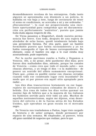 LOBSANG RAMPA

desmedidamente recelosa de los extranjeros. Cada tanto
alguien se aproximaba con di simulo a un p olicía, le
hablaba en voz baja y éste, luego de cerciorarse de tener
el arma en condiciones, se acercaba a mí y me ordenaba: "
¡Documentos! ", lo cual me proporcionaba una exce-
lente oportunidad para comprobar que mi documenta-
ción era perfectamente "auténtica", puesto que jamás
hubo duda alguna respecto de ella.
   De Viena pasamos a Klagenfurt, donde nuestra perma-
nencia fue breve. Con todo, después de una espera de
alrededor de ocho horas, quedé totalmente helado bajo
una persistente llovizna. Por otra parte, pasé un hambre
formidable puesto que habí a racionamiento y yo no
había conseguido el tipo de bonos correspondiente. No
obstante, como el hambre era algo a lo cual estaba muy
acostumbrado, pude soportarla.
   Por la noche partimos rumbo a Italia y llegamos a
Venecia. Allí, a mi pesar, debí quedarme diez días; pero
fueron diez malhadados días, además, porque los canales
de Venecia —como creo que todo el mundo sabe— son
cloacas abiertas, y yo tengo el don —o la maldición-- de
poseer un sentido del olfato sumamente excepcional.
Claro que, ¿cómo es posible contar con cloacas cerradas
cuando todo ese condenado lugar está inundado? De
modo que ni por pienso era aquél sitio apropiado para
nadar...
   Los diez días trascurrieron lentamente en ese lugar.
repleto de norteamer icanos colm ados de dinero y de
bebida. Era cosa de todos los días verlos quemar u n
enorme fajo de billetes que a la mayoría de los italianos
les hubiesen servido para vivir todo un año. Muchos de
aquellos norteamericanas, según me dijeron, eran deser-
tores del ejército o de la fuerza aérea de los Estados
Unidos, qu e operaban en gr an escala e n el mercad o
negro.
   De Venecia nos trasladamos a Padua, lugar éste cargado
de historia y de sabor antiguo, donde permanecí por
espacio de una semana. Mi empleador, al parecer, tenía
allí gran cantidad de negocios que realizar, pero lo que

                         118
 
