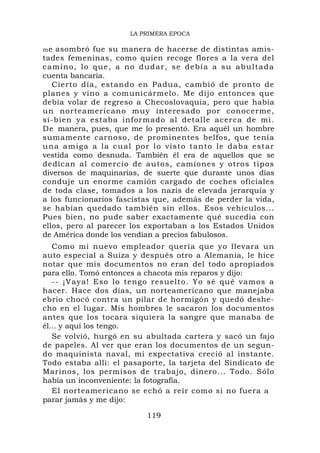 LA PRIMERA EPOCA

me  asombró fue su manera de hacerse de distintas amis-
tades femeninas, como quien recoge flores a la vera del
c a m i n o, l o q u e , a n o d u dar, se debía a su abultada
cuenta bancaria.
   Cierto día, estando en Padua, cambió de pronto de
planes y vino a comunicármelo. Me dijo entonces que
debía volar de regreso a Checoslovaquia, pero que había
un norteamericano muy interesado por conocerme,
si-bien ya estaba informado al detalle acerca de mí.
De manera, pues, que me lo presentó. Era aquél un hombre
sumamente carnoso, de prominentes belfos, que tenía
u n a a m i g a a l a c u a l po r l o visto tanto le daba estar
vestida como desnuda. También él era de aquellos que se
dedican al comercio de autos, camiones y otros tipos
diversos de maquinarias, de suerte que durante unos días
conduje un enorme camión cargado de coches oficiales
de toda clase, tomados a los nazis de elevada jerarquía y
a los funcionarios fascistas que, además de perder la vida,
se habían quedado también sin ellos. Esos vehículos...
Pues bien, no pude saber exactamente qué sucedía con
ellos, pero al parecer los exportaban a los Estados Unidos
de América donde los vendían a precios fabulosos.
   Como mi nuevo empleador quería que yo llevara un
auto especial a Suiza y después otro a Alemania, le hice
notar que mis documentos no eran del todo apropiados
para ello. Tomó entonces a chacota mis reparos y dijo:
   -- ¡Vaya! Eso lo tengo resuelto. Yo sé qué vamos a
hacer. Hace dos días, un norteamericano que manejaba
ebrio chocó contra un pilar de hormigón y quedó deshe-
cho en el lugar. Mis hombres le sacaron los documentos
antes que los tocara siquiera la sangre que manaba de
él... y aquí los tengo.
   Se volvió, hurgó en su abultada cartera y sacó un fajo
de papeles. Al ver que eran los documentos de un segun-
do maquinista naval, mi expectativa creció al instante.
Todo estaba allí: el pasaporte, la tarjeta del Sindicato de
Marinos, los permisos de trabajo, dinero... Todo. Sólo
había un inconveniente: la fotografía.
   El norteamericano se echó a reír como si no fuera a
parar jamás y me dijo:

                            119
 