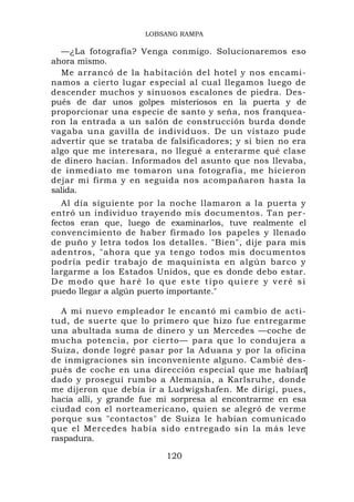 LOBSANG RAMPA

  —¿La fotografía? Venga conmigo. Solucionaremos eso
ahora mismo.
  Me arrancó de la habitación del hotel y nos encami-
namos a cierto lugar especial al cual llegamos luego de
descender muchos y sinuosos escalones de piedra. Des-
pués de dar unos golpes misteriosos en la puerta y de
proporcionar una especie de santo y seña, nos franquea-
ron la entrada a un salón de construcción burda donde
vagaba una gavilla de individuos. De un vistazo pude
advertir que se trataba de falsificadores; y si bien no era
algo que me interesara, no llegué a enterarme qué clase
de dinero hacían. Informados del asunto que nos llevaba,
de inmediato me tomaron una fotografía, me hicieron
dejar mi firma y en seguida nos acompañaron hasta la
salida.
   Al día siguiente por la noche llamaron a la puerta y
entró un individuo trayendo mis documentos. Tan per-
fectos eran que, luego de examinarlos, tuve realmente el
convencimiento de haber firmado los papeles y llenado
de puño y letra todos los detalles. "Bien", dije para mis
adentros, "ahora que ya tengo todos mis documentos
podría pedir trabajo de maquinista en algún barco y
largarme a los Estados Unidos, que es donde debo estar.
De modo que haré lo que este tipo quiere y veré si
puedo llegar a algún puerto importante."

  A mi nuevo empleador le encantó mi cambio de acti-
tud, de suerte que lo primero que hizo fue entregarme
una abultada suma de dinero y un Mercedes —coche de
mucha potencia, por cierto— para que lo condujera a
Suiza, donde logré pasar por la Aduana y por la oficina
de inmigraciones sin inconveniente alguno. Cambié des-
pués de coche en una dirección especial que me habían    1
dado y proseguí rumbo a Alemania, a Karlsruhe, donde
me dijeron que debía ir a Ludwigshafen. Me dirigí, pues,
hacia allí, y grande fue mi sorpresa al encontrarme en esa
ciudad con el norteamericano, quien se alegró de verme
porque sus "contactos" de Suiza le habían comunicado
que el Mercedes había sido entregado sin la más leve
raspadura.

                          120
 