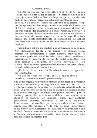 LA PRIMERA EPOCA
   En Alemania permanecí alrededor de tres meses
—algo más de tres, en realidad— y durante ese lapso
conduje automóviles a diversos lugares; pero, con sinceri-
dad, no entendía mi tarea, no sabía por qué llevaba esos
coches. No obstante, como me sobraba muchísimo tiem-
po, lo aproveché bien adquiriendo una serie de libros con
el fin de estudiar motores marinos y ponerme al tanto de
las funciones del maquinista naval. Además, concurrí a
museos navales donde pude observar modelos de barcos y
de motores; de manera que, al cabo de aquellos tres
meses, me sentí perfectamente en condiciones de aplicar
también mis conocimientos de ingeniería a los motores
marinos.
  Cierto día mi patrono me condujo a un aeródromo ab an do n ado .
No s de tu v imo s fr en te a un h ang ar en desuso, cuyas
 puertas se apresuraron a abrir algunos individuos, y
 entonces pude ver en el interior un artefacto realmente
 misterioso, al parecer de barras de metal amarillas, con
 ocho ruedas y una pala, por cierto inmensa, en ' un
 rincón. En el extremo opuesto se hallaba una pequeña cabina,
 toda de vidrio, para el conductor.
    ¿Podría llevar esto a Verdún? —me preguntó
 m i empleador.
    No veo por qué no —repuse—. Tiene motor y
 r u e d a s , de modo clue se lo puede manejar.
Uno de los mecánicos me indicó entonces cómo hacer lo arrancar
y cómo conducirlo, y en seguida me puse a p r a c t ica r d e
u n l a d o a o t r o d e l a p i s t a de at e r r iza je abandonada. A
poco se presentó presuroso en el campo un solícito policía
para avisar que aquel artefacto sólo podía circular por la
noche y que en la parte trasera debía ir un hombre para
atender el tráfico. De manera, pues, que continué
practicando mientras buscaban a ese otro hombre.
Finalmente, persuadido ya de que sabía có mo hacer
andar aque lla máquina y, lo que es más importante,
cómo hacer para detenerla, mi guardia y yo partimos hacia
Verdún. Como a causa de las normas camineras de Alemania
y Francia no podíamos transitar sino por la noche y a no
más de treinta kilómetros por


                         121
 