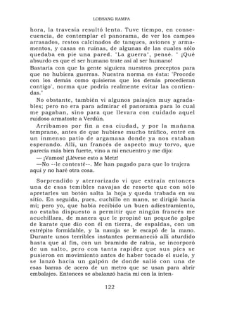 LOBSANG RAMPA

hora, la travesía resultó lenta. Tuve tiempo, en conse-
cuencia, de contemplar el panorama, de ver los campos
arrasados, restos calcinados de tanques, aviones y arma-
mentos, y casas en ruinas, de algunas de las cuales sólo
quedaba en pie una pared. "La guerra", pensé. " ¡Qué
absurdo es que el ser humano trate así al ser humano!
Bastaría con que la gente siguiera nuestros preceptos para
que no hubiera guerras. Nuestra norma es ésta: 'Procede
con los demás como quisieras que los demás procedieran
contigo', norma que podría realmente evitar las contien-
das."
  No obstante, también vi algunos paisajes muy agrada-
bles; pero no era para admirar el panorama para lo cual
me pagaban, sino para que llevara con cuidado aquel
ruidoso armatoste a Verdún.
  A r r i b a m o s p o r f i n a es a c i u d a d , y p o r l a m a ñ a n a
temprano, antes de que hubiese mucho tráfico, entré en
un inmenso patio de argamasa donde ya nos estaban
esperando. Allí, un francés de aspecto muy torvo, que
parecía más bien fuerte, vino a mi encuentro y me dijo:
  — ¡Vamos! ¡Llévese esto a Metz!
  —No --le contesté--. Me han pagado para que lo trajera
aquí y no haré otra cosa.
   Sorprendido y aterrorizado vi que extraía entonces
una de esas temibles navajas de resorte que con sólo
apretarles un botón salta la hoja y queda trabada en su
sitio. En seguida, pues, cuchillo en mano, se dirigió hacia
mí; pero yo, que había recibido un buen adiestramiento,
no estaba dispuesto a permitir que ningún francés me
acuchillara, de manera que le propiné un pequeño golpe
de karate que dio con él en tierra, de espaldas, con un
estrépito formidable, y la navaja se le escapó de la mano.
Durante unos terribles instantes permaneció allí aturdido
hasta que al fin, con un bramido de rabia, se incorporó
d e u n s a l t o , p e r o c o n t an t a r a p i d e z q u e s u s p i e s s e
pusieron en movimiento antes de haber tocado el suelo, y
se lanzó hacia un galpón de donde salió con una de
esas barras de acero de un metro que se usan para abrir
embalajes. Entonces se abalanzó hacia mí con la inten-

                                    122
 