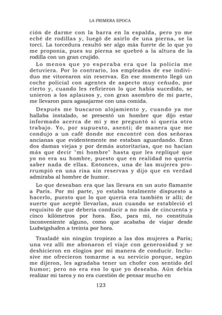 LA PRIMERA EPOCA

ción de darme con la barra en la espalda, pero yo me
eché de rodillas y, luegó de asirlo de una pierna, se la
torcí. La torcedura resultó ser algo más fuerte de lo que yo
me proponía, pues su pierna se quebró a la altura de la
rodilla con un gran crujido.
  Lo menos que yo esperaba era que la policía me
detuviera. Por lo contrario, los empleados de ese indivi-
duo me vitorearon sin reservas. En ese momento llegó un
coche policial con agentes de aspecto muy ceñudo, por
cierto y, cuando les refirieron lo que había sucedido, se
unieron a los aplausos y, con gran asombro de mi parte,
me llevaron para agasajarme con una comida.
  Después me buscaron alojamiento y, cuando ya me
hallaba instalado, se presentó un hombre que dijo estar
informado acerca de mí y me preguntó si quería otro
trabajo. Yo, por supuesto, asentí; de manera que me
condujo a un café donde me encontré con dos señoras
ancianas que evidentemente me estaban aguardando. Eran
dos damas viejas y por demás autoritarias, que no hacían
más que decir "mi hombre" hasta que les repliqué que
yo no era su hombre, puesto que en realidad no quería
saber nada de ellas. Entonces, una de las mujeres pro-
rrumpió en una risa sin reservas y dijo que en verdad
admiraba al hombre de humor.
   Lo que deseaban era que las llevara en un auto flamante
a París. Por mi parte, yo estaba totalmente dispuesto a
hacerlo, puesto que lo que quería era también ir allí; de
suerte que acepté llevarlas, aun cuando se estableció el
requisito de que debería conducir a no más de cincuenta y
cinco kilómetros por hora. Eso, para mí, no constituía
inconveniente alguno, como que acababa de viajar desde
Ludwigshafen a treinta por hora.
  Trasladé sin ningún tropiezo a las dos mujeres a París;
una vez allí me abonaron el viaje con generosidad y se
deshicieron en elogios por mi manera de conducir. Inclu-
sive me ofrecieron tomarme a su servicio porque, según
me dijeron, les agradaba tener un chofer con sentido del
humor; pero no era eso lo que yo deseaba. Aún debía
realizar mi tarea y no era cuestión de pensar mucho en
                        123
 