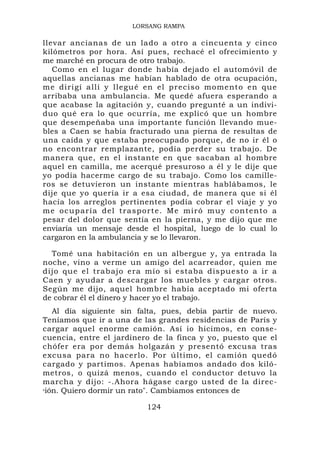 LORSANG RAMPA

llevar ancianas de un lado a otro a cincuenta y cinco
kilómetros por hora. Así pues, rechacé el ofrecimiento y
me marché en procura de otro trabajo.
   Como en el lugar donde había dejado el automóvil de
aquellas ancianas me habían hablado de otra ocupación,
me diri gí a llí y llegu é en el pr ec iso moment o en que
arribaba una ambulancia. Me quedé afuera esperando a
que acabase la agitación y, cuando pregunté a un indivi-
duo qué era lo que ocurría, me explicó que un hombre
que desempeñaba una importante función llevando mue-
bles a Caen se había fracturado una pierna de resultas de
una caída y que estaba preocupado porque, de no ir él o
no encontrar remplazante, podía perder su trabajo. De
manera que, en el instante en que sacaban al hombre
aquel en camilla, me acerqué presuroso a él y le dije que
yo podía hacerme cargo de su trabajo. Como los camille-
ros se detuvieron un instante mientras hablábamos, le
dije que yo quería ir a esa ciudad, de manera que si él
hacía los arreglos pertinentes podía cobrar el viaje y yo
m e o cup a rí a d el tra sporte. M e m i r ó m u y c o n t e n t o a
pesar del dolor que sentía en la pierna, y me dijo que me
enviaría un mensaje desde el hospital, luego de lo cual lo
cargaron en la ambulancia y se lo llevaron.

  Tomé una habitación en un albergue y, ya entrada la
noche, vino a verme un amigo del acarreador, quien me
dijo que el trabajo era mío si estaba dispuesto a ir a
Caen y ayudar a descargar los muebles y cargar otros.
Según me dijo, aquel hombre había aceptado mi oferta
de cobrar él el dinero y hacer yo el trabajo.
   Al día siguiente sin falta, pues, debía partir de nuevo.
Teníamos que ir a una de las grandes residencias de París y
cargar aquel enorme camión. Así io hicimos, en conse-
cuencia, entre el jardinero de la finca y yo, puesto que el
chófer era por demás holgazán y presentó excusa tras
excusa para no hacerlo. Por último, el camión quedó
cargado y partimos. Apenas habíamos andado dos kiló-
metros, o quizá menos, cuando el conductor detuvo la
marcha y dijo: -.Ahora hágase cargo usted de la direc-
»ión. Quiero dormir un rato". Cambiamos entonces de


                              124
 