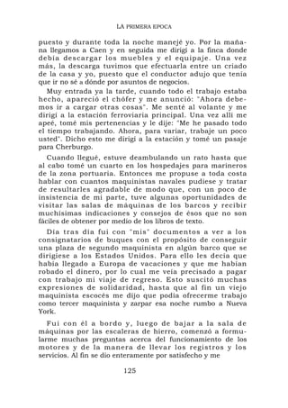 LA PRIMERA EPOCA

puesto y durante toda la noche manejé yo. Por la maña-
na llegamos a Caen y en seguida me dirigí a la finca donde
d e b í a d e s c a r g a r lo s m u e b l e s y e l e q u ip a j e. U n a v e z
más, la descarga tuvimos que efectuarla entre un criado
de la casa y yo, puesto que el conductor adujo que tenía
que ir no sé a dónde por asuntos de negocios.
   Muy entrada ya la tarde, cuando todo el trabajo estaba
hecho, apareció el chófer y me anunció: "Ahora debe-
mos ir a cargar otras cosas". Me senté al volante y me
dirigí a la estación ferroviaria principal. Una vez allí me
apeé, tomé mis pertenencias y le dije: "Me he pasado todo
el tiempo trabajando. Ahora, para variar, trabaje un poco
usted". Dicho esto me dirigí a la estación y tomé un pasaje
para Cherburgo.
   Cuando llegué, estuve deambulando un rato hasta que
al cabo tomé un cuarto en los hospedajes para marineros
de la zona portuaria. Entonces me propuse a toda costa
hablar con cuantos maquinistas navales pudiese y tratar
de resultarles agradable de modo que, con un poco de
insistencia de mi parte, tuve algunas oportunidades de
visitar las salas de máquinas de los barcos y recibir
muchísimas indicaciones y consejos de ésos que no son
fáciles de obtener por medio de los libros de texto.
  Día tras día fui con "mis" documentos a ver a los
consignatarios de buques con el propósito de conseguir
una plaza de segundo maquinista en algún barco que se
dirigiese a los Estados Unidos. Para ello les decía que
había llegado a Europa de vacaciones y que me habían
robado el dinero, por lo cual me veía precisado a pagar
con trabajo mi viaje de regreso. Esto suscitó muchas
expresiones de solidaridad, hasta que al fin un viejo
maquinista escocés me dijo que podía ofrecerme trabajo
como tercer maquinista y zarpar esa noche rumbo a Nueva
York.
   Fui con él a bordo y, luego de bajar a la sala de
máquinas por las escaleras de hierro, comenzó a formu-
larme muchas preguntas acerca del funcionamiento de los
m o t o r e s y d e l a m a n e r a d e ll evar l o s regi stros y los
servicios. Al fin se dio enteramente por satisfecho y me

                                125
 