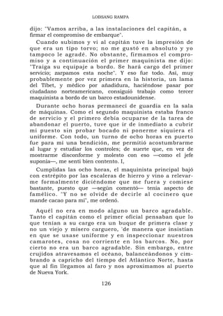 LOBSANG RAMPA

dijo: "Vamos arriba, a las instalaciones del capitán, a
firmar el compromiso de embarque".
   Cuando subimos y vi al capitán tuve la impresión de
que era un tipo torvo; no me gustó en absol uto y y o
tampoco le agradé. No obstante, firmamos el compro-
miso y a continuación el primer maquinista me dijo:
"Traiga su equipaje a bordo. Se hará cargo del primer
servicio; zarpamos esta noche". Y eso fue todo. Así, muy
probablemente por vez primera en la historia, un lama
del Tíbet, y médico por añadidura, haciéndose pasar por
ciudadano norteamericano, consiguió trabajo como tercer
maquinista a bordo de un barco estadounidense.
   Durante ocho horas permanecí de guardia en la sala
de máquinas. Como el segundo maquinista estaba franco
de servicio y el primero debía ocuparse de la tarea de
abandonar el puerto, tuve que ir de inmediato a cubrir
mi puesto sin probar bocado ni ponerme si quiera el
uniforme. Con todo, un turno de ocho horas en puerto
fue para mí una bendición, me permitió acostumbrarme
al lugar y estudiar los controles; de suerte que, en vez de
mostrarme disconforme y molesto con eso —como el jefe
suponía—, me sentí bien contento. I,
  Cumplidas las ocho horas, el maquinista principal bajó
con estrépito por las escaleras de hierro y vino a relevar-
me formal mente dicié ndome que me fuera y comies e
bastante, puesto que —según comentó— tenía aspecto de
famélico. "Y no se olvide de decirle al cocinero que
mande cacao para mí", me ordenó.
  Aquél no e ra en modo alguno un barco agr adable .
Tanto el capitán como el primer oficial pensaban que lo
que tenían a su cargo era un buque de primera clase y
no un viejo y mísero carguero, 'de manera que insistían
en que se usase uniforme y en inspeccionar nuestros
camarotes, cosa no co rriente en los barcos. No, por
cierto no era un barco agradable. Sin embargo, entre
crujidos atravesamos el océano, balanceándonos y cim-
brando a capricho del tiempo del Atlántico Norte, hasta
que al fin llegamos al faro y nos aproximamos al puerto
de Nueva York.

                         126
 