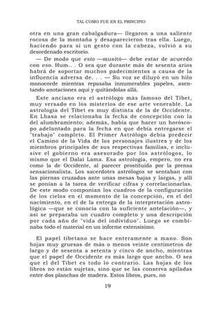 TAL COMO FUE EN EL PRINCIPIO

otra en una gran cabalgadura— llegaron a una saliente
rocosa de la montaña y desaparecieron tras ella. Luego,
haciendo p ara sí un gesto con la cabeza, vo lvió a su
desordenado escritorio.
  — De modo que esto —musitó— debe estar de acuerdo
con eso. Hum.. . O sea que durante más de sesenta arios
habrá de soportar muchos padecimientos a causa de la
influencia adversa de. . . — Su voz se diluyó en un hilo
monocorde mientras repasaba innumerables papeles, asen-
tando anotaciones aquí y quitándolas allá.
   Este anciano era el astrólogo más famoso del Tíbet,
muy versado en los misterios de ese arte venerable. La
astrología del Tíbet es muy distinta de la de Occidente.
En Lhasa se relacionaba la fecha de concepción con la
del alumbramiento; además, había que hacer un horósco-
po adelantado para la fecha en que debía entregarse el
"trabajo" completo. El Primer Astrólogo debía predecir
el Camino de la Vida de los personajes ilustres y de los
miembros principales de sus respectivas familias, e inclu-
sive el gobierno era as esorado po r los astról ogos, lo
mismo que el Dalai Lama. Esa astrología, empero, no era
como la de Occidente, al parecer prostituida por la prensa
sensacionalista. Los sacerdotes astrólogos se sentaban con
las piernas cruzadas ante unas mesas bajas y largas, y allí
se ponían a la tarea de verificar cifras y correlacionarlas.
De este modo componían los cuadros de la configuración
de los cielos en el momento de la concepción, en el del
nacimiento, en el de la entrega de la interpretación astro-
lógica —que se conocía con la suficiente antelación—, y
así se preparaba un cuadro completo y una descripción
por cada año de "vida del individuo". Luego se combi-
naba todo el material en un informe extensísimo.

   El papel tibetano se hace enteramente a mano. Son
hojas muy gruesas de más o menos veinte centímetros de
largo y de sesenta a setenta y cinco de ancho, mientras
que el papel de Occidente es más largo que ancho. O sea
que el del Tíbet es todo lo contrario. Las hojas de los
libros no están sujetas, sino que se las conserva apiladas
entre dos planchas de madera. Estos libros, pues, no

                            19
 