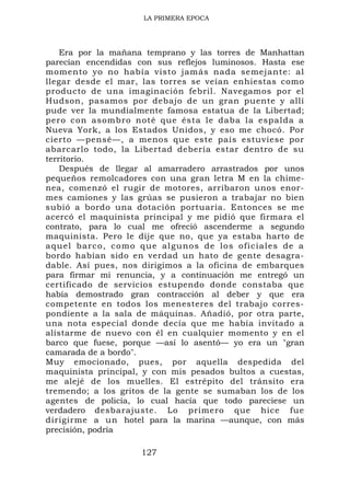 LA PRIMERA EPOCA




    Era por la mañana temprano y las torres de Manhattan
parecían encendidas con sus reflejos luminosos. Hasta ese
momento yo no había visto jamás nada semejante: al
llegar desde el mar, las torres se veían enhiestas como
producto de una imaginación febril. Navegamos por el
Hudson, pasamos por debajo de un gran puente y allí
pude ver la mundialmente famosa estatua de la Libertad;
pero con asombro noté que ésta le daba la espalda a
Nueva York, a los Estados Unidos, y eso me chocó. Por
cierto —pensé—, a menos que este país estuviese por
abarcarlo todo, la Libertad debería estar dentro de su
territorio.
    Después de llegar al amarradero arrastrados por unos
pequeños remolcadores con una gran letra M en la chime-
nea, comenzó el rugir de motores, arribaron unos enor-
mes camiones y las grúas se pusieron a trabajar no bien
subió a bordo una dotación portuaria. Entonces se me
acercó el maquinista principal y me pidió que firmara el
contrato, para lo cual me ofreció ascenderme a segundo
maquinista. Pero le dije que no, que ya estaba harto de
a q u e l b a r c o , c o m o q u e a l g unos de los oficiales de a
bordo habían sido en verdad un hato de gente desagra-
dable. Así pues, nos dirigimos a la oficina de embarques
para firmar mi renuncia, y a continuación me entregó un
certificado de servicios estupendo donde constaba que
había demostrado gran contracción al deber y que era
competente en todos los menesteres del trabajo corres-
pondiente a la sala de máquinas. Añadió, por otra parte,
una nota especial donde decía que me había invitado a
alistarme de nuevo con él en cualquier momento y en el
barco que fuese, porque —así lo asentó— yo era un "gran
camarada de a bordo".
Muy emocionado, pues, por aquella despedida del
maquinista principal, y con mis pesados bultos a cuestas,
me alejé de los muelles. El estrépito del tránsito era
tremendo; a los gritos de la gente se sumaban los de los
agentes de policía, lo cual hacía que todo pareciese un
verdadero desbarajuste. Lo primero que hice fue
dirigirme a un hotel para la marina —aunque, con más
precisión, podría

                         127
 
