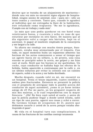 LOBSANG RAMPA

decirse que se trataba de un alojamiento de marineros—
donde una vez más no encontré signo alguno de hospita-
lidad, ningún asomo de amistad, sino —para mí— sólo un
trato común y corriente. Tanto que, cuando le agradecí
al individuo que me entregaba la llave de la habitación,
éste refunfuñó como respuesta: "No me lo agradezca.
Cumplo con mi trabajo y nada más".
    Lo más qu e uno podí a quedarse en ese ho tel eran
veinticuatro horas, y cuarenta y ocho en caso de que
estuviese por enrolarse en otro barco. De manera que al
d í a s i g ui e n t e v o l v í a car g a r m i s b á r t u l o s , b a j é e n e l
ascensor, le pagué al insolente empleado de la conserjería
y me largué a la calle.
    Ya afuera me conduje con mucho tiento porque, fran-
camente, estaba muy atemorizado por el tránsito. Con
todo, en aquel momento hubo un espantoso alboroto: las
bocinas de los autos comenzaron a sonar al tiempo que
un agente hacía oír su silbato, y, de pronto, una cosa
enorme se precipitó sobre la acera, me golpeó y me hizo
caer al suelo. Sentí que los huesos se me quebraban. Un
coche, cuyo conductor se hallaba bajo los efectos de la
bebida, había aparecido a contramano por la calle y, en
un último esfuerzo por evitar la colisión con un camión
de reparto, subió a la acera y me había derribado.
   Mucho después, cuando volví en mí, me encontré en
un hospital. Tenía el brazo izquierdo, cuatro costillas y
ambos pies fracturados. Entonces se presentó la policía
con el propósito de averiguar todo lo posible acerca del
conductor de aquel automóvil, ¡como si yo fuese íntimo
amigo de él! Por mi parte, yo les pregunté respecto de
mis dos maletas, a lo cual respondieron con la mayor
frescura: " ¡Oh! No bien cayó usted al suelo, y antes de
que la policía pudiese llegar a donde usted estaba, salió
un tipo de una puerta, agarró sus cosas y echó a correr.
No tuvimos tiempo de ocuparnos de él, puesto que
debíamos sacarlo a usted de la acera porque estaba obs-
truyendo el paso".
  Mi vida en el h ospital tuvo sus complicacio nes. A
causa de las fracturas de las costillas contraje neumonía

                                       128
 
