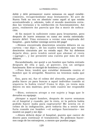 LA PRIMERA EPOCA

doble y debí permanecer nueve semanas en aquel estable-
cimiento, recuperándome muy lentamente. El aire de
Nueva York no era en absoluto como aquél al que estaba
acostumbrado y, además, todo el mundo mantenía cerra-
das las ventanas y la calefacción en funcionamiento. Así
pues, realmente me parecía que iba a morir de sofoca-
ción.
   Al fin mejoré lo suficiente como para levantarme, pero
después de nueve semanas en cama me sentía extremada-
mente débil. Vino entonces a verme una empleada del
hospital... ¡para hablar conmigo acerca del pago!
   —Hemos encontrado doscientos sesenta dólares en su
cartera —me dijo—, de los cuales tendremos que tomar
doscientos cincuenta por su estada aquí. Por ley debemos
d e j a r l e d ie z , p e r o t e nd r á u s t e d q u e a b o n a r e l r e s t o
—agregó—, y me presentó una cuenta por más de mil
dólares.
  Escandalizado, me quejé a un hombre que había entrado
después de ella y que, al parecer, era un antigu o
funcionario. Este se encogió de hombros y replicó:
  —Pues bien; tendrá que entablar demanda contra el
hombre que lo atropelló. Nosotros no tenemos nada que
ver.
  Eso, para mí, fue el colmo del absurdo, porque ¿cómo
podía hacer yo para buscar a aquel individuo cuando ni
siquiera lo había visto? Como le dije, yo tenía más
dinero en mis maletas; pero todo cuanto me respondió
fue:
  —Bien; entonces atrape a ese sujeto y haga que le
devuelva su equipaje.
  ¡Atrapar a aquel hombre, después de nueve semanas
en el hospital y cuando, por lo visto, ni la policía había
podido hacer nada para capturarlo! Me sentía en el
colmo de la indignación, pero todavía iba a sentir más
furia cuando ese hombre —el antiguo funcionario— me
mostró un papel y me dijo:
  —Ahora deberá dejar el hospital, puesto que carece de
dinero para continuar el tratamiento. No podemos hacer-
nos cargo de los extranjeros, a menos que puedan pagar.

                              129
 