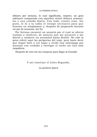LA PRIMERA EPOCA

dólares por semana, lo cual significaba, empero, un gran
adelanto comparado con aquellos veinte dólares semana-
les y una c o mida diaria. Co n t o d o , r e s o l v í i r m e . A s í
pues, le di a la radio el tiempo necesario para que
buscase un remplazante y, después de prepararlo durante
un par de semanas, me fui.
  Por fortuna encontré un anuncio por el cual se ofrecía
trabajo a choferes, de manera que me presenté y me
dieron a conducir un automóvil hasta Seattle. No vale la
pena referir aquí las peripecias del viaje, pero baste decir
que llegué bien a ese lugar y recibí una sobrepaga por
manejar con cuidado y entregar el coche sin una sola
raspadura.
  Después de esto me las compuse para llegar al Canadá.



              Y así concluye el Libro Segund o,

                          La primera época




                               131
 