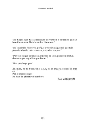 LOBSANG RAMPA




"No hagas que tus aflicciones perturben a aquellos que se
han ido de este Mundo de los Hombres."

"No invoques nombres, porque invocar a aquellos que han
pasado allende este reino es perturbar su paz."

"Por eso es que aquéllos a quienes se llora padecen profun-
damente por aquéllos que lloran."

"Haz que haya paz."

Además, es de buen tino la Ley de la Injuria siendo lo que
es.
Por lo cual os digo:
No han de proferirse nombres.
                                         PAX VOBISCUM




                          134
 