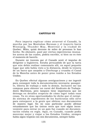 CAPITULO VII


   Poco importa explicar cómo atravesé el Canadá, la
marcha por las Montañas Rocosas y el trayecto hacia
Winnipeg, Thunder May, Montreal y la ciudad de
Quebec. Miles, quizá decenas de miles de personas lo han
hecho. No obstante, pasé por ciertas experiencias inusua-
les acerca de las cuales, podría escribir, si bien no es éste
el momento de hacerlo.
   Durante mi travesía por el Canadá sentí el impulso de
dirigirme a Inglaterra. Estaba persuadido de que la tarea
que aún debía realizar comenzaría allí, en aquel pequeño
lugar que sólo había visto a la distancia, desde la tronera
de un barco que zarpaba a Cherburgo y cruzaba el Canal
de la Mancha antes de poner proa rumbo a los Estados
Unidos.

   En Quebec efectué algunas averiguaciones y me ingenié
para conseguir toda la documentación necesaria: pasapor-
te, libreta de trabajo y todo lo demás. Inclusive me las
compuse para obtener un carné del Sindicato de Trabaja-
dores Marítimos, pero tampoco tiene importancia que me
detenga en detalles respecto de cómo logré todas esas
cosas. Ya en otras oportunidades he dicho que el estúpi-
do sistema de expedientes de los burócratas sólo sirve
para entorpecer a la gente que obtiene sus documentos
de manera legal. En mi caso particular puedo afirmar
rotundamente que las únicas veces que tuve algún incon-
veniente para entrar en un país fue cuando mi documen-
tación estaba en regla. Aquí, en Canadá, cuando podía
moverme mejor y viajar a los Estados Unidos, siempre
había algún tropiezo con mis documentos, siempre había

                         135
 
