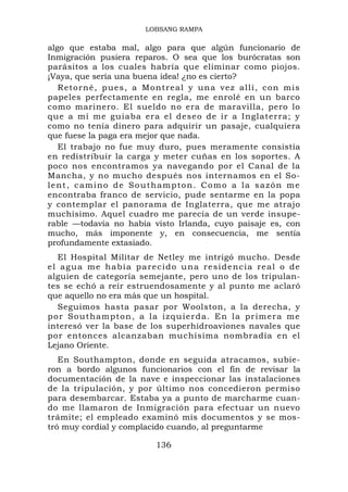 LOBSANG RAMPA

algo que estaba mal, algo para que algún funcionario de
Inmigración pusiera reparos. O sea que los burócratas son
parásitos a los cuales habría que eliminar como piojos.
¡Vaya, que sería una buena idea! ¿no es cierto?
   Retorné, pues, a Montreal y una vez allí, con mis
papeles perfectamente en regla, me enrolé en un barco
como marinero. El sueldo no era de maravilla, pero lo
que a mí me guiaba era el deseo de ir a Inglaterra; y
como no tenía dinero para adquirir un pasaje, cualquiera
que fuese la paga era mejor que nada.
   El trabajo no fue muy duro, pues meramente consistía
en redistribuir la carga y meter cuñas en los soportes. A
poco nos encontramos ya navegando por el Canal de la
Mancha, y no mucho después nos internamos en el So-
lent, camino de Southampton. Como a la sazón me
encontraba franco de servicio, pude sentarme en la popa
y contemplar el panorama de Inglaterra, que me atrajo
muchísimo. Aquel cuadro me parecía de un verde insupe-
rable —todavía no había visto Irlanda, cuyo paisaje es, con
mucho, más imponente y, en consecuencia, me sentía
profundamente extasiado.
   El Hospital Militar de Netley me intrigó mucho. Desde
el agua me había parecido una residencia real o de
alguien de categoría semejante, pero uno de los tripulan-
tes se echó a reír estruendosamente y al punto me aclaró
que aquello no era más que un hospital.
   Seguimos hasta pasar por Woolston, a la derecha, y
p o r S o u t ham p t o n , a l a i z q u i e r d a. E n l a pr im e r a m e
interesó ver la base de los superhidroaviones navales que
por entonces alcanzaban muchísima nombradía en el
Lejano Oriente.
   En Southampton, donde en seguida atracamos, subie-
ron a bordo algunos funcionarios con el fin de revisar la
documentación de la nave e inspeccionar las instalaciones
de la tripulación, y por último nos concedieron permiso
para desembarcar. Estaba ya a punto de marcharme cuan-
do me llamaron de Inmigración para efectuar un nuevo
trámite; el empleado examinó mis documentos y se mos-
tró muy cordial y complacido cuando, al preguntarme

                                136
 