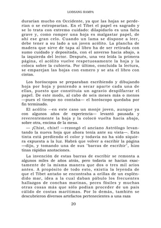 LOBSANG RAMPA


durarían mucho en Occidente, ya que las hojas se perde-
rían o se estropearían. En el Tíbet el papel es sagrado y
se lo trata con extremo cuidado: dilapidarlo es una falta
grave y, como romper una hoja es malgastar papel, de
ahí ese gran celo. Cuando un lama se dispone a leer,
debe tener a su lado a un joven acólito. La plancha de
madera que sirve de tapa al libro ha de ser retirada con
sumo cuidado y depositada, con el anverso hacia abajo, a
la izquierda del lector. Después, una vez leída la primera
página, el acólito vuelve respetuosamente la hoja y la
coloca sobre la cubierta. Por último, concluida la lectura,
se emparejan las hojas con esmero y se ata el libro con
cintas.
   Los horóscopos se preparaban escribiendo y dibujando
hoja por hoja y poniendo a secar aparte cada una de
ellas, puesto que constituia un agravio despilfarrar el
papel. De este modo, al cabo de seis meses más o menos
—pues el tiempo no contaba— el horóscopo quedaba por
fin terminado.
   El acólito --en este caso un monje joven, aunque ya
con algunos años de experiencia— levantó pausada y
reverentemente la hoja y la colocó vuelta hacia abajo,
sobre otra, encima de la mesa.
   — ¡Chist, chist! —rezongó el anciano Astrólogo levan-
tando la nueva hoja que ahora tenía ante su vista—. Esta
tinta está perdiendo el color y todavía no ha sido siquie-
ra expuesta a la luz. Habrá que volver a escribir la página
—dijo, y tomando una de sus "barras de escribir", hizo
tinas rápidas anotaciones.
   La invención de estas barras de escribir se remonta a
algunos miles de años atrás, pero todavía se hacían exac-
tamente de la misma manera que dos o tres mil arios
antes. A propósito de todo esto, existía la leyenda de
que el Tíbet antaño se encontraba a orillas de un esplén-
dido mar, idea a la cual daban pábulo los frecuentes
hallazgos de conchas marinas, peces fósiles y muchas
otras cosas más que sólo podían proceder de un país
cálido de costas marítimas. Por lo demás, también se
descubrieron diversos artefactos pertenecientes a una raza

                        20
 