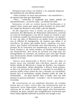 LOBSANG RAMPA

  Después hizo sonar un timbre y en seguida llegaron
dos hombres de una oficina externa.
  —Este hombre no tiene documentos —les manifestó—,
de manera que hay que deportarlo.
  —Pero... —intervino el empleado que había sellado mi
documentación—, yo los he visto... yo mismo los sellé.
  E n t o n c e s e l j e f e s e v o l v i ó h ac i a é l f u r i b u n d o y l e
espetó tales cosas que aquel pobre hombre se puso páli-
do. Luego me llevaron a una celda y allí me dejaron.
  Al día siguiente vino a verme un joven bobalicón y
sonriente del Ministerio de Relaciones Exteriores; acarició
su cara de lechuguino y me dio la razón en cuanto a que
yo hubiese tenido los documentos pertinentes; no obstan-
te eso, me dijo, el Ministerio no podía tener entredichos
con la Oficina de Inmigración, de manera que debía ir al
sacrificio. Lo mejor que podía hacer, expresó, era reco-
nocer que había extraviado mis documentos a bordo,
porque de lo contrario me mandarían a la cárcel por un
buen tiempo y, de todos modos, al finalizar la condena
me deportarían. Dos arios de prisión era algo que me
desagradaba en extremo, de manera que tuve que firmar
una declaración donde confirmaba haber perdido mi pa-
saporte en el mar.
   "Ahora será deportado a Nueva York", me dijo el
m oz o ; p e r o e s o e x c e d ía m is cálculos, puesto que yo
había salido de Montreal y luego de Quebec. La respues-
ta fue inmediata: debía dirigirme a Nueva York porque,
si iba a la provincia de Quebec y narraba lo sucedido, la
prensa podía echar mano de eso y desatar un escándalo,
puesto que el periodismo estaba siempre ávido de todo lo
sensacional. .. no para hacerle bien a nadie, sino tan sólo
porque la prensa medraba --y medra— con lo sensacicnal y
el enredo.
  M e e n c e r r a r o n e n u n c a labozo durante un tiempo
hasta que al cabo, ci e rto día, me an unciaron que al
riguiente sería deportado. Cuando por la mañana me
sacaron de la celda, allí estaba aquel alto funcionario,
radiante de gozo, porque por insignificante burócrata que
fuese había logrado subvertir la justicia con arreglo a sus

                                   138
 