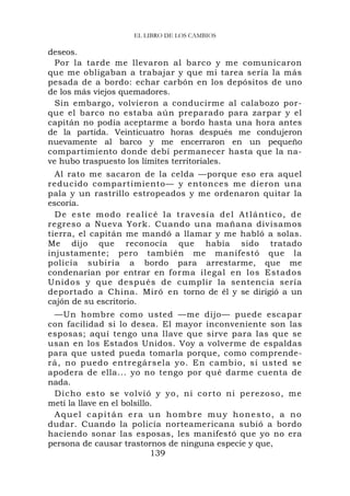 EL LIBRO DE LOS CAMBIOS

deseos.
  Por la tarde me llevaron al barco y me comunicaron
que me obligaban a trabajar y que mi tarea sería la más
pesada de a bordo: echar carbón en los depósitos de uno
de los más viejos quemadores.
  Sin embargo, volvieron a conducirme al calabozo por-
que el barco no estaba aún preparado para zarpar y el
capitán no podía aceptarme a bordo hasta una hora antes
de la partida. Veinticuatro horas después me condujeron
nuevamente al barco y me encerraron en un pequeño
compartimiento donde debí permanecer hasta que la na-
ve hubo traspuesto los límites territoriales.
  Al rato me sacaron de la celda —porque eso era aquel
reducido compartimiento— y entonces me dieron una
pala y un rastrillo estropeados y me ordenaron quitar la
escoria.
  De este modo realicé la travesía del Atlántico, de
regreso a Nueva York. Cuando una mañana divisamos
tierra, el capitán me mandó a llamar y me habló a solas.
Me dijo que reconocía que había sido tratado
injustamente; pero también me manifestó que la
policía subiría a bordo para arrestarme, que me
condenarían por entrar en forma ilegal en los Estados
Unidos y que después de cumplir la sentencia sería
deportado a China. Miró en torno de él y se dirigió a un
cajón de su escritorio.
 —Un hombre como usted —me dijo— puede escapar
con facilidad si lo desea. El mayor inconveniente son las
esposas; aquí tengo una llave que sirve para las que se
usan en los Estados Unidos. Voy a volverme de espaldas
para que usted pueda tomarla porque, como comprende-
rá, no puedo entregársela yo. En cambio, si usted se
apodera de ella... yo no tengo por qué darme cuenta de
nada.
 Dicho esto se volvió y yo, ni cort o ni perezo so, me
metí la llave en el bolsillo.
 Aquel capitán era un hombre muy honesto, a no
dudar. Cuando la policía norteamericana subió a bordo
haciendo sonar las esposas, les manifestó que yo no era
persona de causar trastornos de ninguna especie y que,
                            139
 