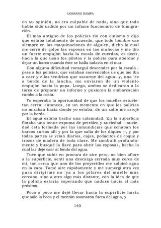 LOBSANG RAMPA

en su opinión, no era culpable de nada, sino que todo
había sido urdido por un infame funcionario de Inmigra-
ción.
   El más antiguo de los policías rió con cinismo y dijo
que estaba totalmente de acuerdo, que todo hombre cae
siempre en las maquinaciones de alguien, dicho lo cual
me cerró de golpe las esposas en las muñecas y me dio
un fuerte empujón hacia la escala de cuerdas, es decir,
hacia la que usan los pilotos y la policía para abordar y
dejar un barco cuando éste se halla todavía en el mar.
   Con alguna dificultad conseguí descender por la escala -
pese a los policías, que estaban convencidos ue que me iba
a caer y ellos tendrían que sacarme del agua- y, una ‘ez
a bordo de la lancha, me enviaron de un violento
empujón hacia la popa. Luego, ambos se dedicaron a la
tarea de preparar un informe y pusieron la embarcación
rumbo a la costa.
   Yo esperaba la oportunidad de que los muelles estuvie-
tan cerca; entonces, en un momento en que los policías
no miraban hacia donde yo estaba, de un salto me arrojé
por la borda.
   El agua estaba hecha una calamidad. En la superficie
flotaba una tenue espuma de petróleo y suciedad —sucie-
dad ésta formada por las inmundicias que echaban los
barcos surtos allí y por la que salía de los diques --, y por
todas partes se veían diarios, cajas, pedacitos de coque y
trozos de madera de toda clase. Me zambullí profunda-
mente y busqué la llave para abrir las esposas, hecho lo
cual las dejé caer al fondo del agua.
   Tuve que subir en procura de aire pero, no bien aflore
a la superficie, sentí una descarga cerrada muy cerca de
mí, tan cerca que uno de los proyectiles me salpicó agua
en la cara. Tomé aire rápidamente y me sumergí otra vez
para dirigirme no 'ya a los pilares del muelle más
cercano, sino a otro algo más distante, con la idea de que
la policía estaría esperando que nadase hacia el más
próximo.
  Poco a poco me dejé llevar hacia la superficie hasta
que sólo la boca y el mentón asomaron fuera del agua, y

                           140
 