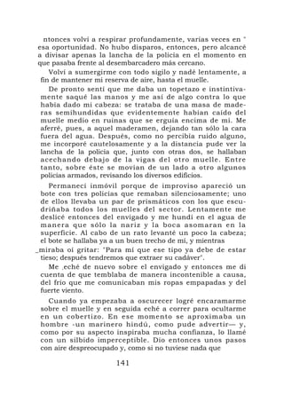 ntonces volví a respirar profundamente, varias veces en "
esa oportunidad. No hubo disparos, entonces, pero alcancé
a divisar apenas la lancha de la policía en el momento en
que pasaba frente al desembarcadero más cercano.
    Volví a sumergirme con todo sigilo y nadé lentamente, a
 fin de mantener mi reserva de aire, hasta el muelle.
    De pronto sentí que me daba un topetazo e instintiva-
 mente saqué las manos y me así de algo contra lo que
 había dado mi cabeza: se trataba de una masa de made-
 ras semihundidas que evidentemente habían caído del
 muelle medio en ruinas que se erguía encima de mí. Me
 aferré, pues, a aquel maderamen, dejando tan sólo la cara
 fuera del agua. Después, como no percibía ruido alguno,
 me incorporé cautelosamente y a la distancia pude ver la
 lancha de la policía que, junto con otras dos, se hallaban
 acechand o debajo de l a vigas del otro muelle. Entr e
 tanto, sobre éste se movían de un lado a otro algunos
 policías armados, revisando los diversos edificios.
    Permanecí inmóvil porque de improviso apareció un
 bote con tres policías que remaban silenciosamente; uno
 de ellos llevaba un par de prismáticos con los que escu-
 driñaba todos los muelles del sector. Lentamente me
 deslicé entonces del envigado y me hundí en el agua de
 m a n e r a q u e s ó l o l a na r i z y l a b o c a a s o m a r a n e n l a
 superficie. Al cabo de un rato levanté un poco la cabeza;
 el bote se hallaba ya a un buen trecho de mí, y mientras
_miraba oí gritar: "Para mí que ese tipo ya debe de estar
 tieso; después tendremos que extraer su cadáver".
    Me , eché de nuevo sobre el envigado y entonces me di
 cuenta de que temblaba de manera incontenible a causa,
 del frío que me comunicaban mis ropas empapadas y del
 fuerte viento.
   Cuando ya empezaba a oscurecer logré encaramarme
 sobre el muelle y en seguida eché a correr para ocultarme
 en un cobertizo. En e se moment o se aproxi maba un
 hombre -un marinero hindú, como pude advertir— y,
 como por su aspecto inspiraba mucha confianza, lo llamé
 con un silbido imperceptible. Dio entonces unos pasos
 con aire despreocupado y, como si no tuviese nada que

                             141
 