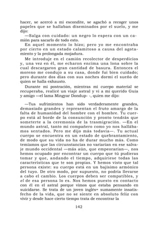 hacer, se acercó a mi escondite, se agachó a recoger unos
papeles que se hallaban diseminados por el suelo, y me
dijo:
   —Salga con cuidado: un negro lo espera con un ca-
mión para sacarlo de todo esto.
   En aquel momento lo hizo; pero yo me encontraba
por cierto en un estado calamitoso a causa del agota-
miento y la prolongada mojadura.
   Me introduje en el camión recolector de desperdicios
y, una vez en él, me echaron encima una lona sobre la
cual descargaron gran cantidad de basura. Entonces el
moreno me condujo a su casa, donde fui bien cuidado;
pero durante dos días con sus noches dormí el sueño de
quien se halla exhausto.
   Durante mi postración, mientras mi cuerpo material se
recuperaba, realicé un viaje astral y vi a mi querido Guía
y amigo —el lama Mingyar Dondup- -, quien me dijo:

   —Tus sufrimientos han sido verdaderamente grandes,
demasiado grandes y representan el fruto amargo de la
falta de humanidad del hombre con el hombre. Tu cuer-
po está al borde de la consunción y pronto tendrás que
someterte a la ceremonia de la trasmigración. —En el
mundo astral, tanto mi compañero como yo nos hallába-
mos sentados. Pero me dijo más todavía—. Tu actual
cuerpo se encuentra en un estado de quebrantamiento,
de modo que su vida no ha de durar mucho más. Como
temíamos que las circunstancias no variarían en ese salva-
je mundo occidental —más aún, que empeorarían—, nos
hemos ocupado por encontrar un cuerpo que tú pudieras
tomar y que, andando el tiempo, adquiriese todas las
características que te son propias. Y hemos visto que tal
persona existe: su cuerpo está en un bajísimo armónico
del tuyo. De otro modo, por supuesto, no podría llevarse
a cabo el cambio. Los cuerpos deben ser compatibles, y
el de esa persona lo es. Nos hemos puesto en contacto
con él en el astral porque vimos que estaba pensando en
suicidarse. Se trata de un joven inglés= sumamente insatis-
fecho de la vida, que no se siente en absoluto feliz con
vivir y desde hace cierto tiempo trata de encontrar la

                           142
 