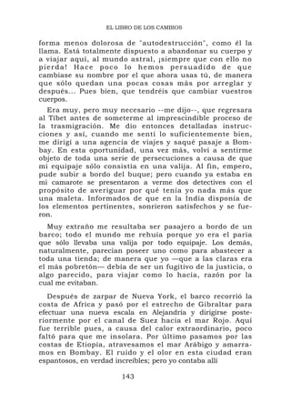 EL LIBRO DE LOS CAMBIOS

forma menos dolorosa de "autodestrucción", como él la
llama. Está totalmente dispuesto a abandonar su cuerpo y
a viajar aquí, al mundo astral, ¡siempre que con ello n o
pierda! Hace poco lo hemos persuadido de que
cambiase su nombre por el que ahora usas tú, de manera
que sólo quedan una pocas cosas más por arreglar y
después... Pues bien, que tendréis que cambiar vuestros
cuerpos.
   Era muy, pero muy necesario --me dijo--, que regresara
al Tíbet antes de someterme al imprescindible proceso de
la trasmigración. Me dio entonces detalladas instruc-
ciones y así, cuando me sentí lo suficientemente bien,
me dirigí a una agencia de viajes y saqué pasaje a Bom-
bay. En esta oportunidad, una vez más, volví a sentirme
objeto de toda una serie de persecuciones a causa de que
mi equipaje sólo consistía en una valija. Al fin, empero,
pude subir a bordo del buque; pero cuando ya estaba en
mi camarote se presentaron a verme dos detectives con el
propósito de averiguar por qué tenía yo nada más que
una maleta. Informados de que en la India disponía de
los elementos pertinentes, sonrieron satisfechos y se fue-
ron.
   Muy extraño me resultaba ser pasajero a bordo de un
barco; todo el mundo me rehuía porque yo era el paria
que sólo llevaba una valija por todo equipaje. Los demás,
naturalmente, parecían poseer uno como para abastecer a
toda una tienda; de manera que yo —que a las claras era
el más pobretón— debía de ser un fugitivo de la justicia, o
algo parecido, para viajar como lo hacía, razón por la
cual me evitaban.
   Después de zarpar de Nueva York, el barco recorrió la
costa de Africa y pasó por el estrecho de Gibraltar para
efectuar una nueva escala en Alejandría y dirigirse poste-
riormente por el canal de Suez hacia el mar Rojo. Aquí
fue terrible pues, a causa del calor extraordinario, poco
faltó para que me insolara. Por último pasamos por las
costas de Etiopía, atravesamos el mar Arábigo y amarra-
mos en Bombay. El ruido y el olor en esta ciudad eran
espantosos, en verdad increíbles; pero yo contaba allí

                      143
 
