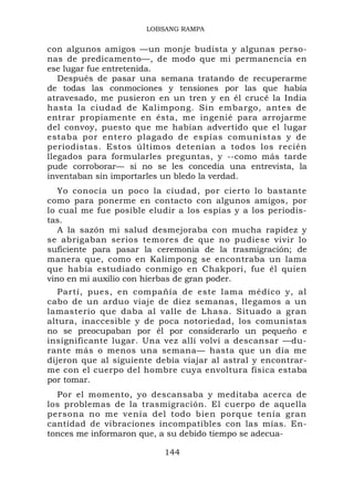LOBSANG RAMPA


con algunos amigos —un monje budista y algunas perso-
nas de predicamento—, de modo que mi permanencia en
ese lugar fue entretenida.
   Después de pasar una semana tratando de recuperarme
de todas las conmociones y tensiones por las que había
atravesado, me pusieron en un tren y en él crucé la India
hasta la ciudad de Kalimpong. Sin embargo, antes de
entrar propiamente en ésta, me ingenié para arrojarme
del convoy, puesto que me habían advertido que el lugar
estaba por entero plagado de espías comunistas y de
periodistas. Estos últimos detenían a todos los recién
llegados para formularles preguntas, y --como más tarde
pude corroborar— si no se les concedía una entrevista, la
inventaban sin importarles un bledo la verdad.
   Yo conocía un poco la ciudad, por cierto lo bastante
como para ponerme en contacto con algunos amigos, por
lo cual me fue posible eludir a los espías y a los periodis-
tas.
   A la sazón mi salud desmejoraba con mucha rapidez y
se abrigaban serios temores de que no pudiese vivir lo
suficiente para pasar la ceremonia de la trasmigración; de
manera que, como en Kalimpong se encontraba un lama
que había estudiado conmigo en Chakpori, fue él quien
vino en mi auxilio con hierbas de gran poder.
   Partí, pues, en compañía de este lama médico y, al
cabo de un arduo viaje de diez semanas, llegamos a un
lamasterio que daba al valle de Lhasa. Situado a gran
altura, inaccesible y de poca notoriedad, los comunistas
no se preocupaban por él por considerarlo un pequeño e
insignificante lugar. Una vez allí volví a descansar —du-
rante más o menos una semana— hasta que un día me
dijeron que al siguiente debía viajar al astral y encontrar-
me con el cuerpo del hombre cuya envoltura física estaba
por tomar.
  Por el momento, yo descansaba y meditaba acerca de
los problemas de la trasmigración. El cuerpo de aquella
persona no me venía del todo bien porque tenía gran
cantidad de vibraciones incompatibles con las mías. En-
tonces me informaron que, a su debido tiempo se adecua-

                           144
 