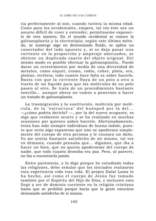 EL LIBRO DE LOS CAMBIOS

ría perfectamente al mío, cuando tuviera la misma edad.
Como para los occidentales, empero, tal vez éste sea un
asunto difícil de creer y entender, permítaseme exponer-
lo de otra manera. En el mundo occidental se conoce la
galvanoplastia y la electrotipia; según este último méto-
do, se sumerge algo en determinado fluido, se aplica un
conectador del lado opuesto y, si se deja pasar una
corriente e n la prop or ción y amp eraje adecu ados, se
o b t i e ne un d up l i ca d o exacto del ob jeto original. Del
mismo modo es posible efectuar la galvanoplastia.. Puede
darse un revestimiento por medio de una diversidad de
metales, como níquel, cromo, rodio, cobre, plata, oro,
platino, etcétera; todo cuanto hace falta es saber hacerlo.
B a s t a c o n q u e l a c o r r i e n t e f l uy a d e u n p o l o a ot r o a
través de un líquido para que las moléculas de un polo
pasen al otro. Se trata de un procedimiento bastante
sencillo... aunque ahora no vamos a ponernos a hacer
un tratado de galvanoplastia.
  La trasmigración y la sustitución, molécula por molé-
cula, de la "estructura" del huésped por la del...
—¿cómo podría decirlo? —, por la del nuevo ocupante, es
algo que realmente ocurre y se ha realizado en muchas
ocasiones por quienes saben hacerlo. Afortunadamente,
éstos han sido siempre individuos de buena índole, pues-
to que sería algo espantoso que uno se apoderara simple-
mente del cuerpo de otra persona y le causara un daño.
Yo me sentía bastante satisfecho de mí mismo, tal vez
en demasía, cuando pensaba que... digamos, que iba a
hacer un bien, que no quería apoderarme del cuerpo de
nadie, que todo cuanto deseaba era paz. Pero, al parecer,
no iba a encontrarla jamás.
   Entre paréntesis, y lo digo porque he estudiado todas
las religiones, debo señalar que los iniciados realizaron
esta experiencia vida tras vida. El propio Dalai Lama lo
ha hecho, así como el cuerpo de Jesús fue tomado
también por el Espíritu del Hijo de Dios, e inclusive esto
llegó a ser de dominio corriente en la religión cristiana
hasta que se prohibió porque hacía que la gente estuviese
demasiado satisfecha de sí misma.

                                  145
 