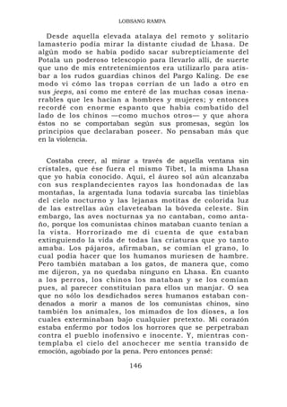 LOBSANG RAMPA

  Desde aquella elevada atalaya del remoto y solitario
lamasterio podía mirar la distante ciudad de Lhasa. De
algún modo se había podido sacar subrepticiamente del
Potala un poderoso telescopio para llevarlo allí, de suerte
que uno de mis entretenimientos era utilizarlo para atis-
bar a los rudos guardias chinos del Pargo Kaling. De ese
modo vi cómo las tropas corrían de un lado a otro en
sus jeeps, así como me enteré de las muchas cosas inena-
rrables que les hacían a hombres y mujeres; y entonces
recordé con enorme espanto que había combatido del
lado de los chinos —como muchos otros— y que ahora
éstos no se comportaban según sus promesas, según los
principios que declaraban poseer. No pensaban más que
en la violencia.


  Costaba creer, al mirar a través de aquella ventana sin
cristales, que ése fuera el mismo Tíbet, la misma Lhasa
que yo había conocido. Aquí, el áureo sol aún alcanzaba
con sus resplandecientes rayos las hondonadas de las
montañas, la argentada luna todavía surcaba las tinieblas
del cielo nocturno y las lejanas motitas de colorida luz
de las estrellas aún claveteaban la bóveda celeste. Sin
embargo, las aves nocturnas ya no cantaban, como anta-
ño, porque los comunistas chinos mataban cuanto tenían a
la vista. H orrorizad o me di cue nta de que estaban
extinguiendo la vida de todas las criaturas que yo tanto
amaba. Los pájaros, afirmaban, se comían el grano, lo
cual podía hacer que los humanos muriesen de hambre.
Pero también mataban a los gatos, de manera que, como
me dijeron, ya no quedaba ninguno en Lhasa. En cuanto
a los perros, los chinos los mataban y se los comían
pues, al parecer constituían para ellos un manjar. O sea
que no sólo los desdichados seres humanos estaban con-
denados a morir a manos de los comunistas chinos, sino
también los animales, los mimados de los dioses, a los
cuales exterminaban bajo cualquier pretexto. Mi corazón
estaba enfermo por todos los horrores que se perpetraban
contra el pueblo inofensivo e inocente. Y, mientras con-
templaba el cielo del anochecer me sentía transido de
emoción, agobiado por la pena. Pero entonces pensé:

                         146
 