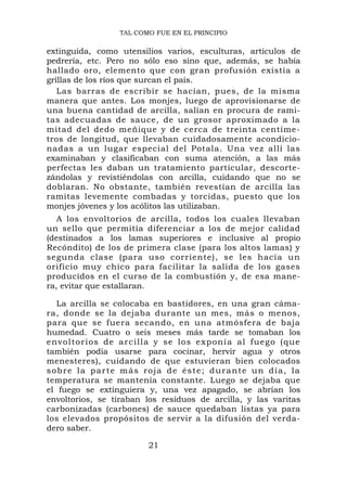 TAL COMO FUE EN EL PRINCIPIO

extinguida, como utensilios varios, esculturas, artículos de
pedrería, etc. Pero no sólo eso sino que, además, se había
hallado oro, elemento que con gran profusión existía a
grillas de los ríos que surcan el país.
   Las barras de escribir se hacían, pues, de la misma
manera que antes. Los monjes, luego de aprovisionarse de
una buena cantidad de arcilla, salían en procura de rami-
tas adecuadas de sauce, de un grosor aproximado a la
mitad del dedo meñique y de cerca de treinta centíme-
tros de longitud, que llevaban cuidadosamente acondicio-
nadas a un lugar especial del Potala. Una vez allí las
examinaban y clasificaban con suma atención, a las más
perfectas les daban un tratamiento particular, descorte-
zándolas y revistiéndolas con arcilla, cuidando que no se
doblaran. No obstante, también revestían de arcilla las
ramitas levemente combadas y torcidas, puesto que los
monjes jóvenes y los acólitos las utilizaban.
   A los envoltorios de arcilla, todos los cuales llevaban
un sello que permitía diferenciar a los de mejor calidad
(destinados a los lamas superiores e inclusive al propio
Recóndito) de los de primera clase (para los altos lamas) y
segunda clase (para uso corriente), se les hacía un
orificio muy chico para facilitar la salida de los gases
producidos en el curso de la combustión y, de esa mane-
ra, evitar que estallaran.

   La arcilla se colocaba en bastidores, en una gran cáma-
ra, donde se la dejaba durante un mes, más o menos,
para que se fuera secando, en una atmósfera de baja
humedad. Cuatro o seis meses más tarde se tomaban los
e n v o l t o r i o s de a r c i l l a y s e l o s e xp on í a a l f ue g o ( q u e
también podía usarse para cocinar, hervir agua y otros
menesteres), cuidando de que estuvieran bien colocados
s o b r e l a p a r t e m á s r o ja d e é s t e ; d u r a n t e u n d í a , l a
temperatura se mantenía constante. Luego se dejaba que
el fuego se extinguiera y, una vez apagado, se abrían los
envoltorios, se tiraban los residuos de arcilla, y las varitas
carbonizadas (carbones) de sauce quedaban listas ya para
los elevados propósitos de servir a la difusión del verda-
dero saber.

                                 21
 